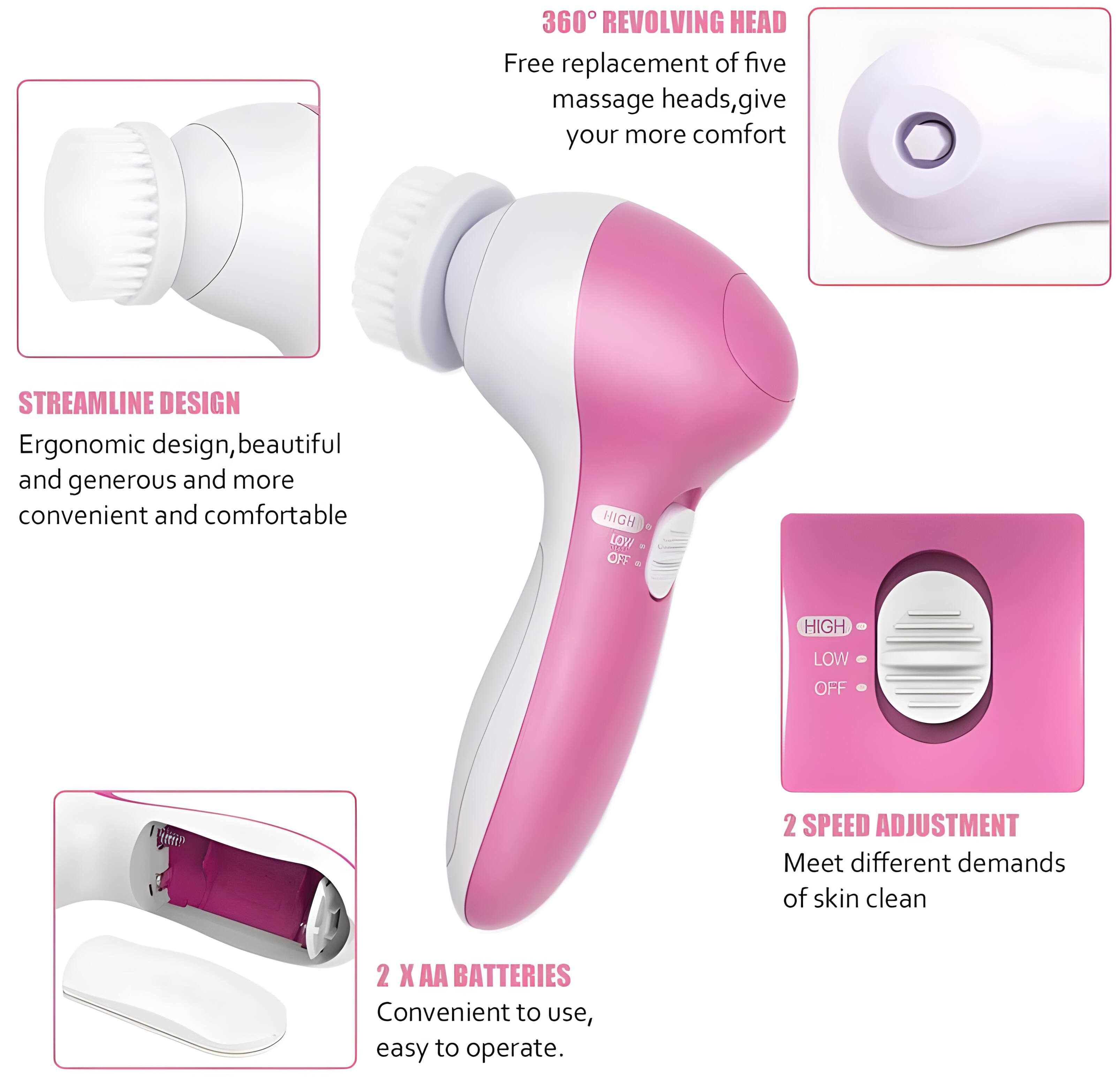360° REVOLVING HEAD  
Free replacement of five massage heads, give your more comfort  

STREAMLINE DESIGN  
Ergonomic design, beautiful and generous and more convenient and comfortable  

HIGH LOW OFF  
2 SPEED ADJUSTMENT  
Meet different demands of skin clean  

2 X AA BATTERIES  
Convenient to use, easy to operate.