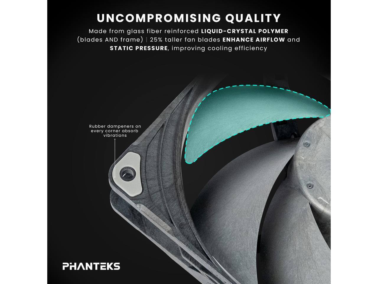 UNCOMPROMISING QUALITY  
Made from glass fiber reinforced LIQUID-CRYSTAL POLYMER (blades AND frame) | 25% taller fan blades ENHANCE AIRFLOW and STATIC PRESSURE, improving cooling efficiency  
Rubber dampeners on every corner absorb vibrations  

PHANTEKS