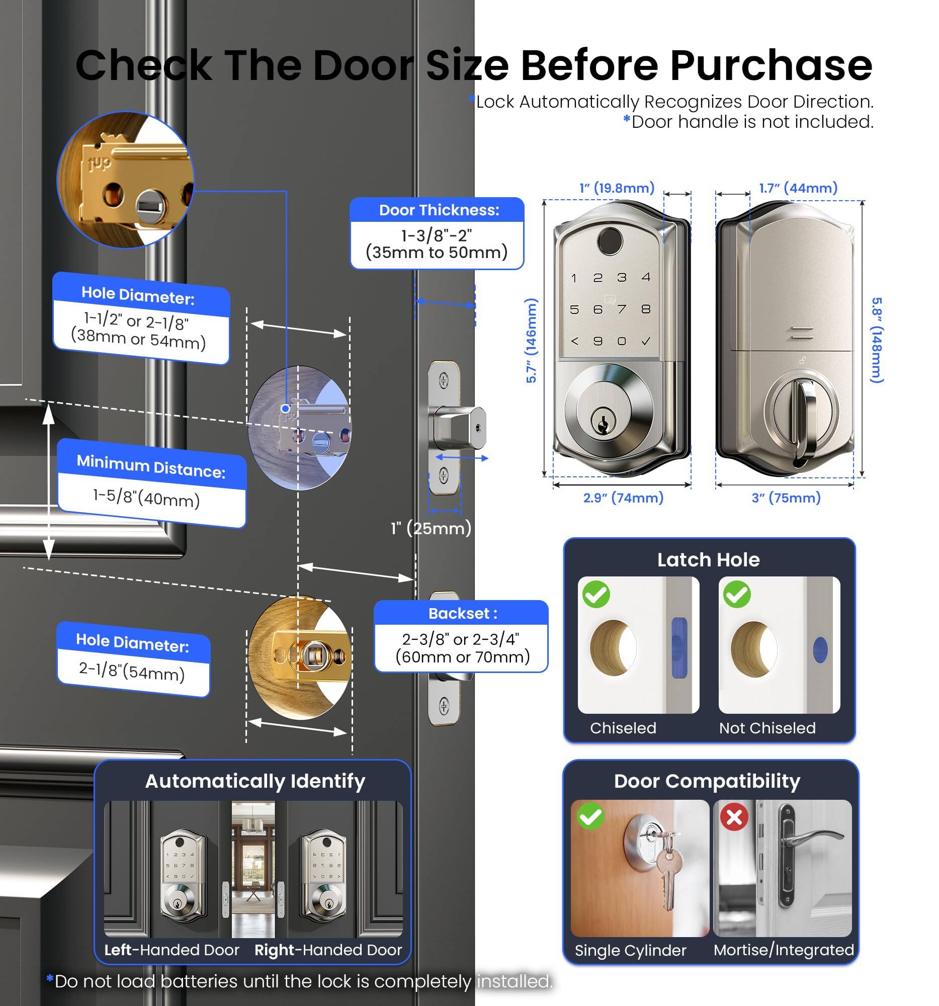 Check The Door Size Before Purchase  
Lock Automatically Recognizes Door Direction.  
*Door handle is not included.

**Hole Diameter:**  
1-1/2" or 2-1/8" (38mm or 54mm)

**Door Thickness:**  
1-3/8" - 2" (35mm to 50mm)

**Minimum Distance:**  
1-5/8" (40mm)

**Latch Hole Hole Diameter:**  
2-1/8" (54mm)

**Backset:**  
2-3/8" or 2-3/4" (60mm or 70mm)

**Automatically Identify**  
Left-Handed Door  
Right-Handed Door

**Door Compatibility**  
Single Cylinder  
Mortise/Integrated

**Do not load batteries until the lock is completely installed.**

**Latch Hole**  
Chiseled  
Not Chiseled

**Dimensions:**  
1" (19.8mm)  
1.7" (44mm)  
5.7" (146mm)  
2.9" (74mm)  
3" (75mm)