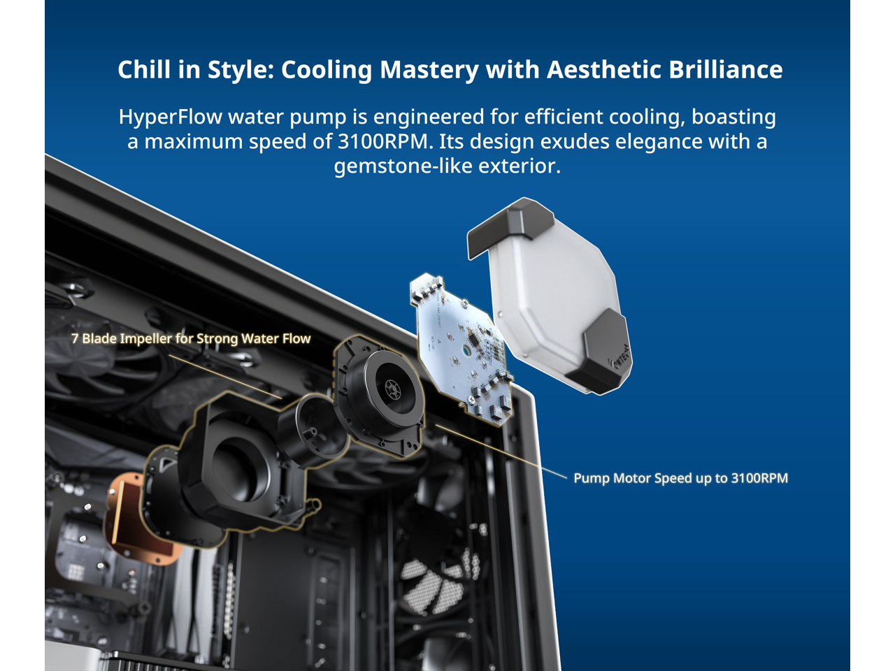 Chill in Style: Cooling Mastery with Aesthetic Brilliance

HyperFlow water pump is engineered for efficient cooling, boasting a maximum speed of 3100RPM. Its design exudes elegance with a gemstone-like exterior.

7 Blade Impeller for Strong Water Flow

Pump Motor Speed up to 3100RPM