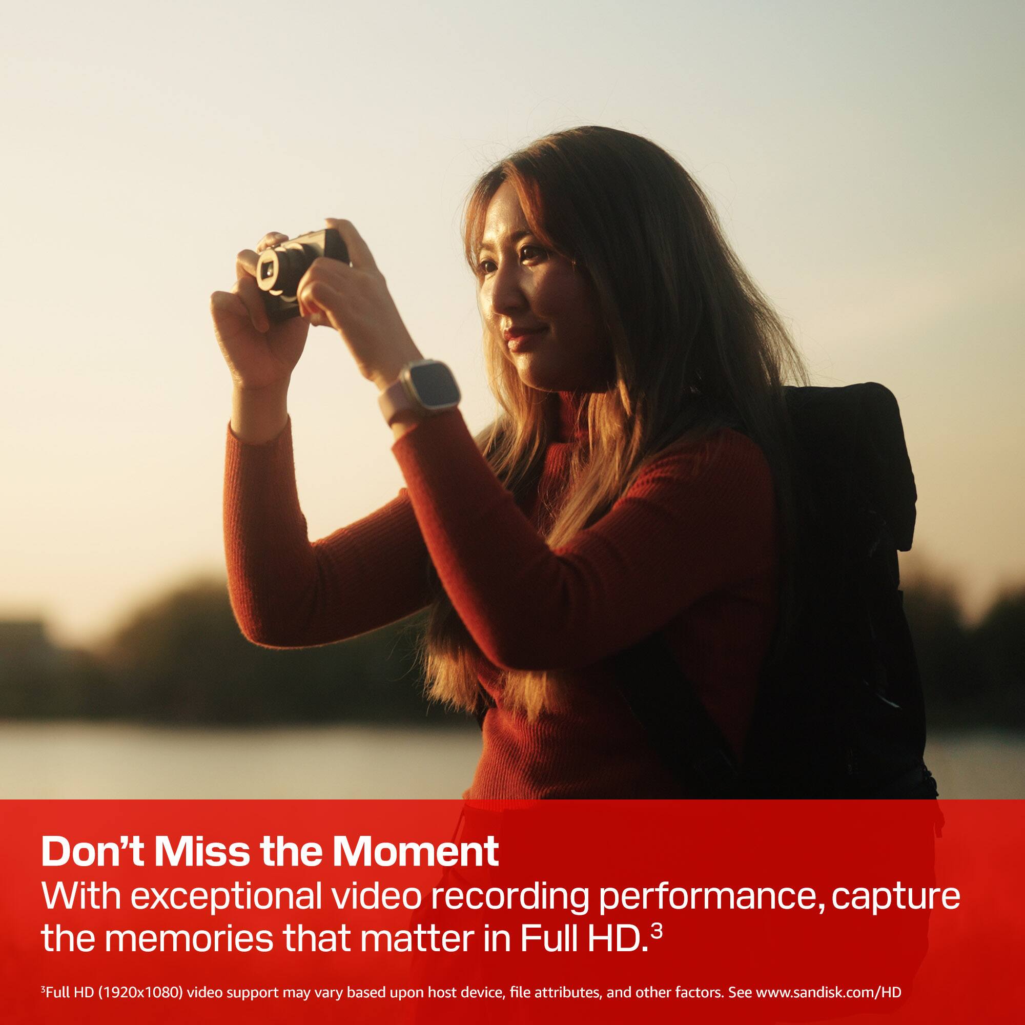 Don't Miss the Moment

With exceptional video recording performance, capture the memories that matter in Full HD. 3

*Full HD (1920x1080) video support may vary based upon host device, file attributes, and other factors. See www.sandisk.com/HD