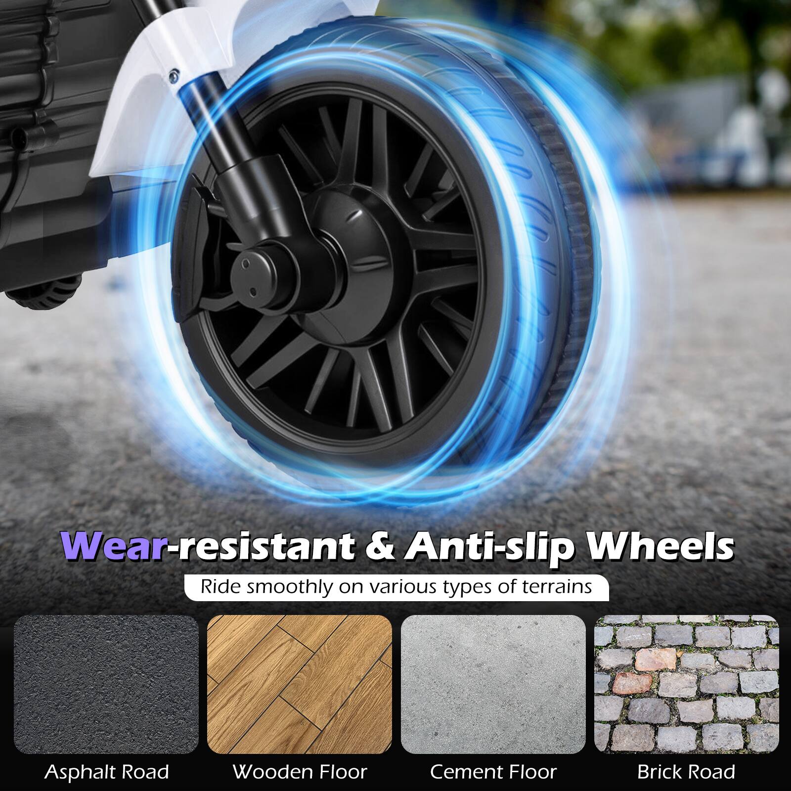 Wear-resistant & Anti-slip Wheels  
Ride smoothly on various types of terrains  
- Asphalt Road  
- Wooden Floor  
- Cement Floor  
- Brick Road