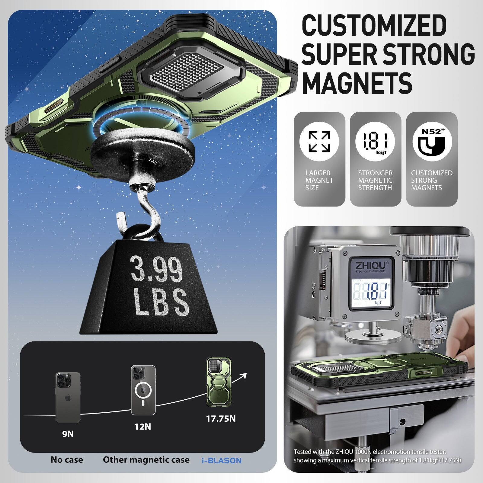 CUSTOMIZED SUPER STRONG MAGNETS

- LARGER MAGNET SIZE
- STRONGER MAGNETIC STRENGTH
- CUSTOMIZED MAGNETIC STRONG STRENGTH MAGNETS

3.99 LBS

N52

9N (No case)
12N (Other magnetic case)
17.75N (i-BLASON)

Tested with the ZHIQU 1000N electromotion tensile tester, showing a maximum vertical tensile strength of 1.81 kgf (17.75N)