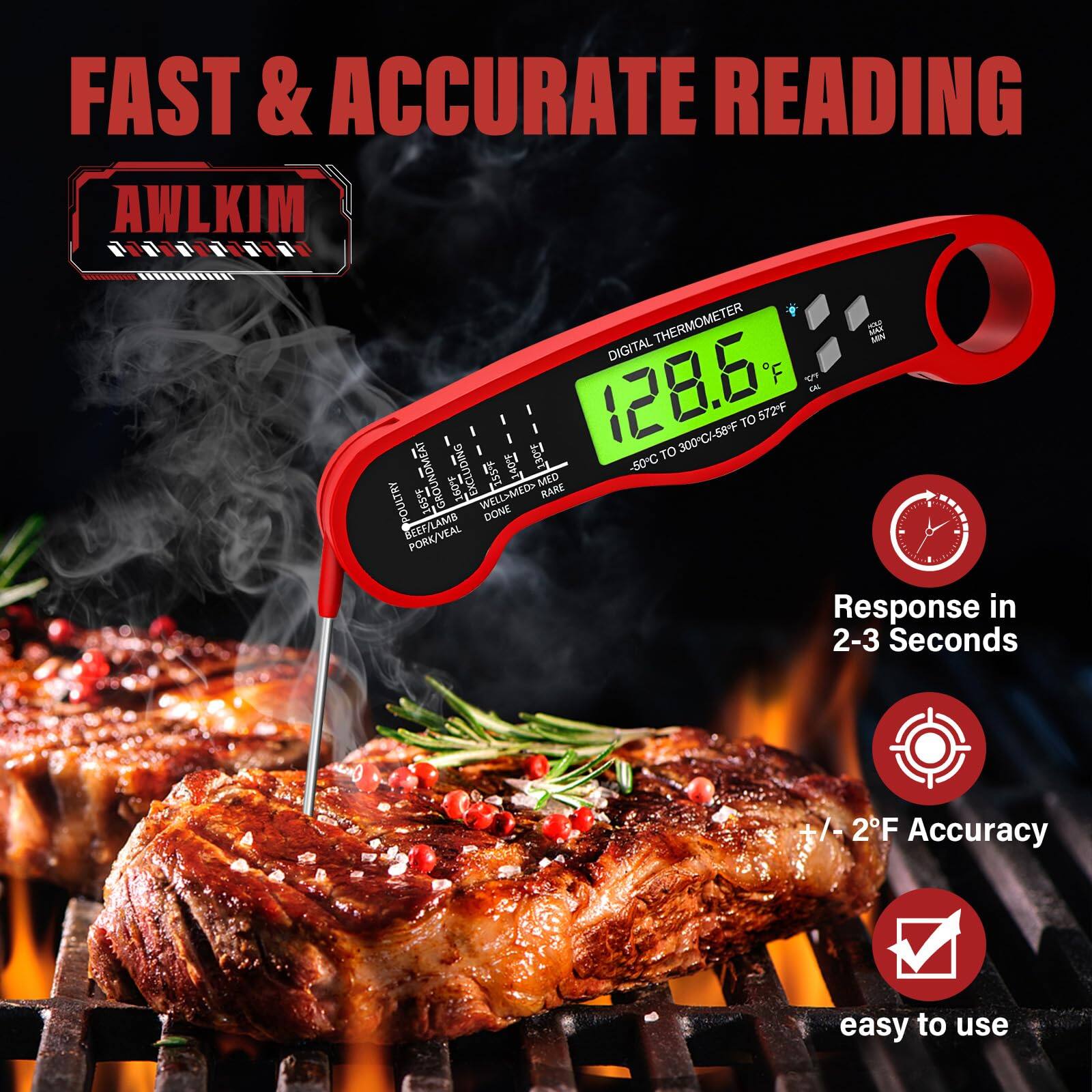FAST & ACCURATE READING

AWLKIM

DIGITAL THERMOMETER
-50°C TO 300°C/-58°F TO 572°F

128.6°F

Response in 2-3 Seconds

+/- 2°F Accuracy

easy to use

-50°C GROUND MEAT 160°F
-50°C WELL DONE BEEF/LAMB 160°F
-50°C PORK/VEAL 165°F
-50°C POULTRY 165°F
-50°C RARE