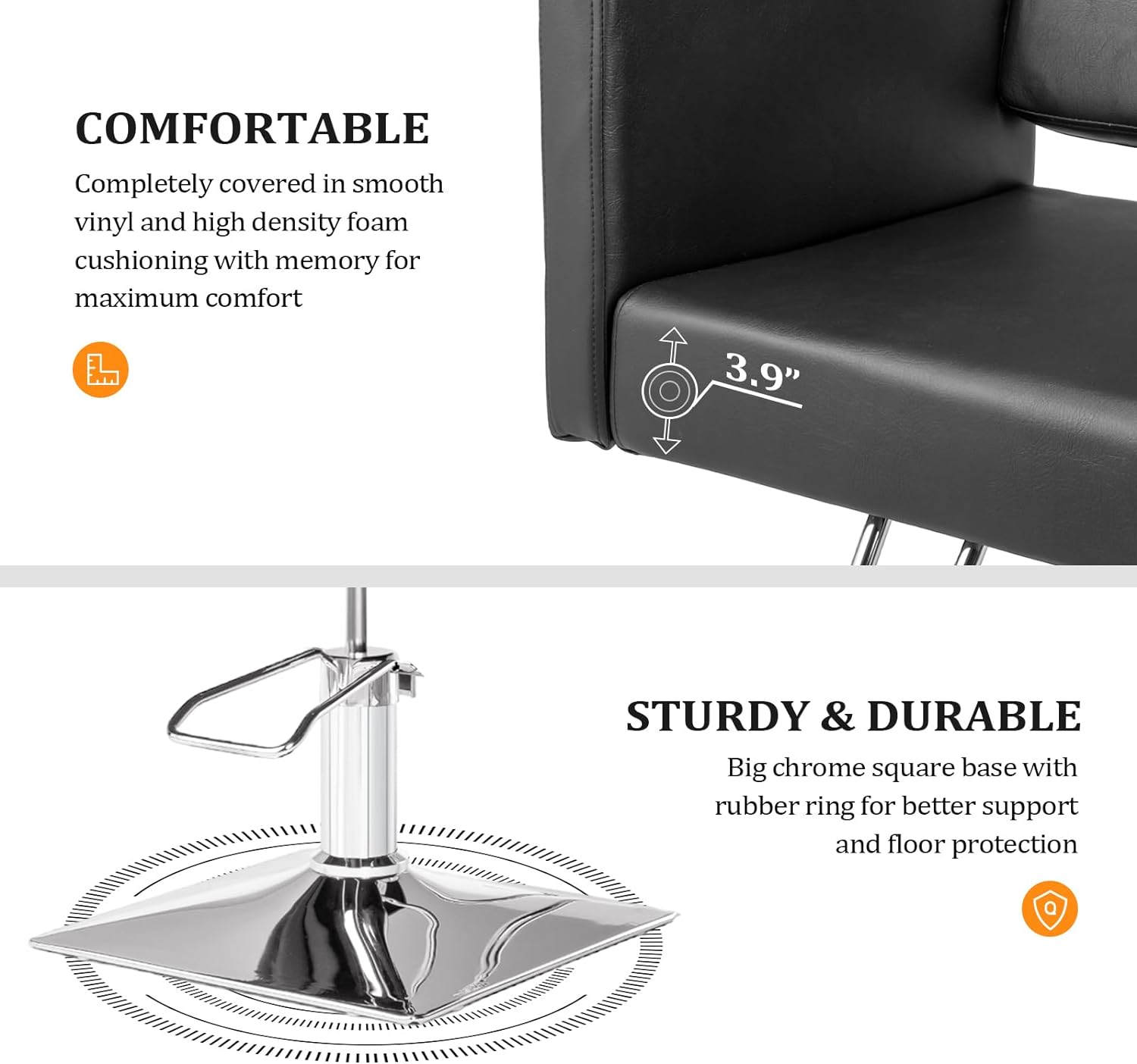 **COMFORTABLE**  
Completely covered in smooth vinyl and high density foam cushioning with memory for maximum comfort

**3.9"**

**STURDY & DURABLE**  
Big chrome square base with rubber ring for better support and floor protection