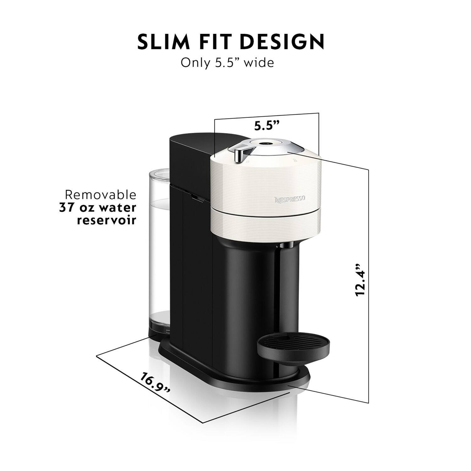 SLIM FIT DESIGN Only 5.5" wide 5.5" Removable 37 oz water reservoir NESPRESSO 12.4" 16.9"