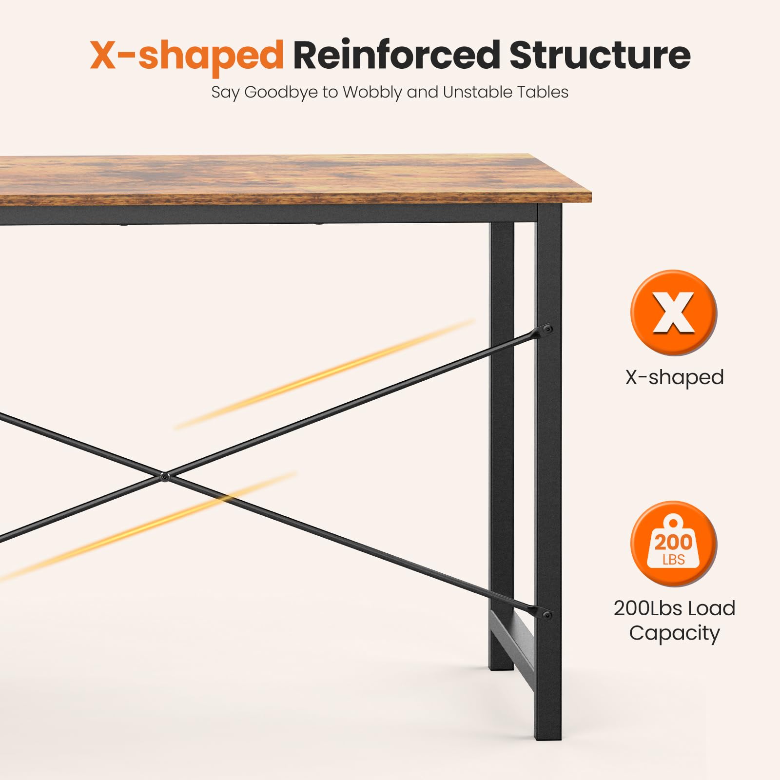 X-shaped Reinforced Structure  
Say Goodbye to Wobbly and Unstable Tables  

X-shaped  

200Lbs Load Capacity