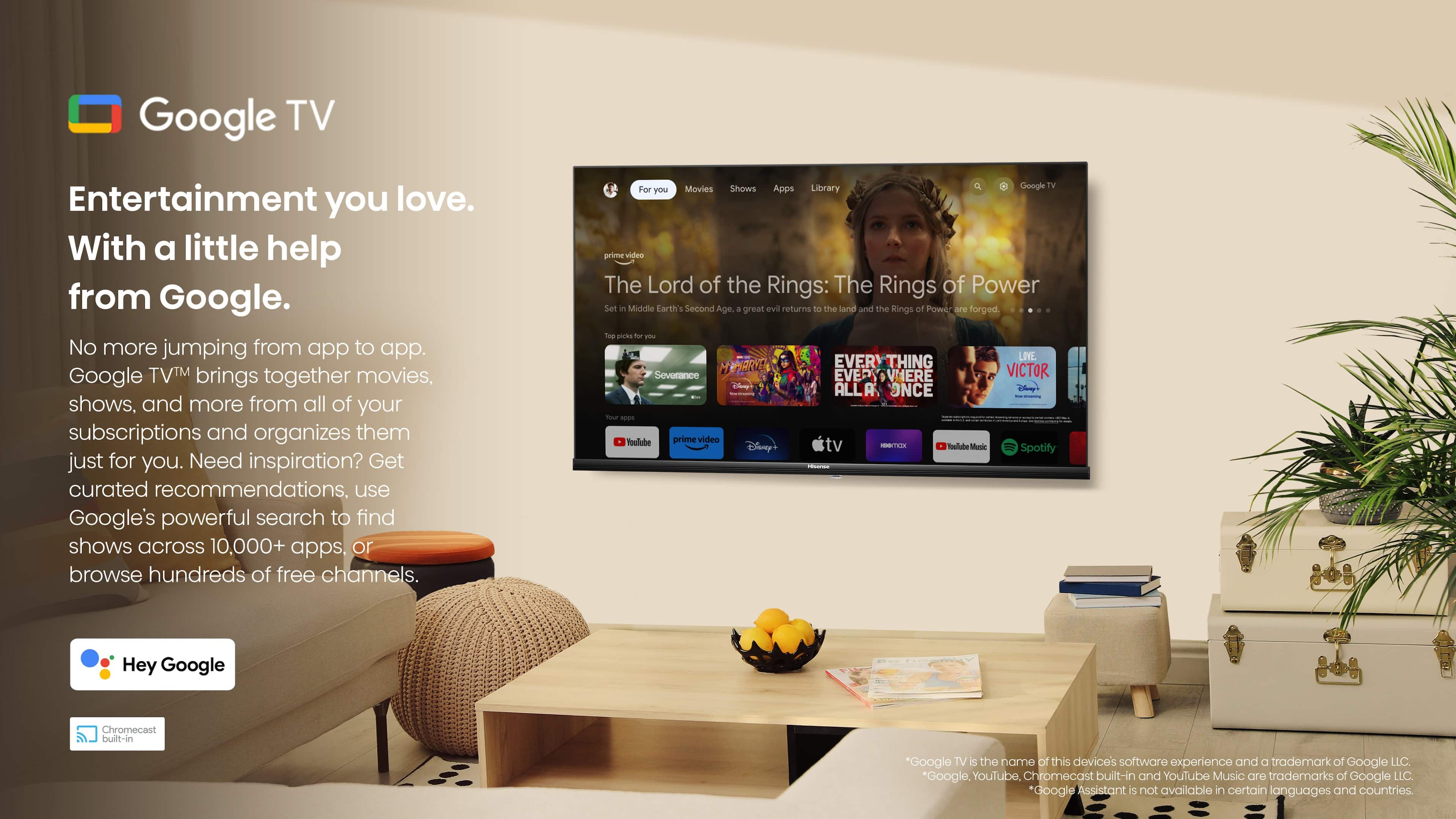 Google TV Entertainment you love. With a little help from Google. No more jumping from app to app. Google TV brings together movies, shows, and more from all of your subscriptions and organizes them just for you. Need inspiration? Get curated recommendations. Use Google's powerful search to find shows across 10,000+ apps, or browse hundreds of free channels. Shows Google TV For you Movies Apps Library prime video The Lord of the Rings: The Rings of Power Set in Middle-earth's Second Age. A great evil returns to the land and the Rings of Power are forged. Top picks - LIE HHARVE EVER VERVTHING Severance EVER VERVHERE VICTOR - You'll love everything. YouTube prime video Disney+ tv STE Toulabe Music Spotify - Hey Google Chromecast built-in Google TV is the name of this device's software experience and a trademark of Google LLC. Google, YouTube, Chromecast built-in, and YouTube Music are trademarks of Google LLC. Google Assistant 5 is not available in certain countries.