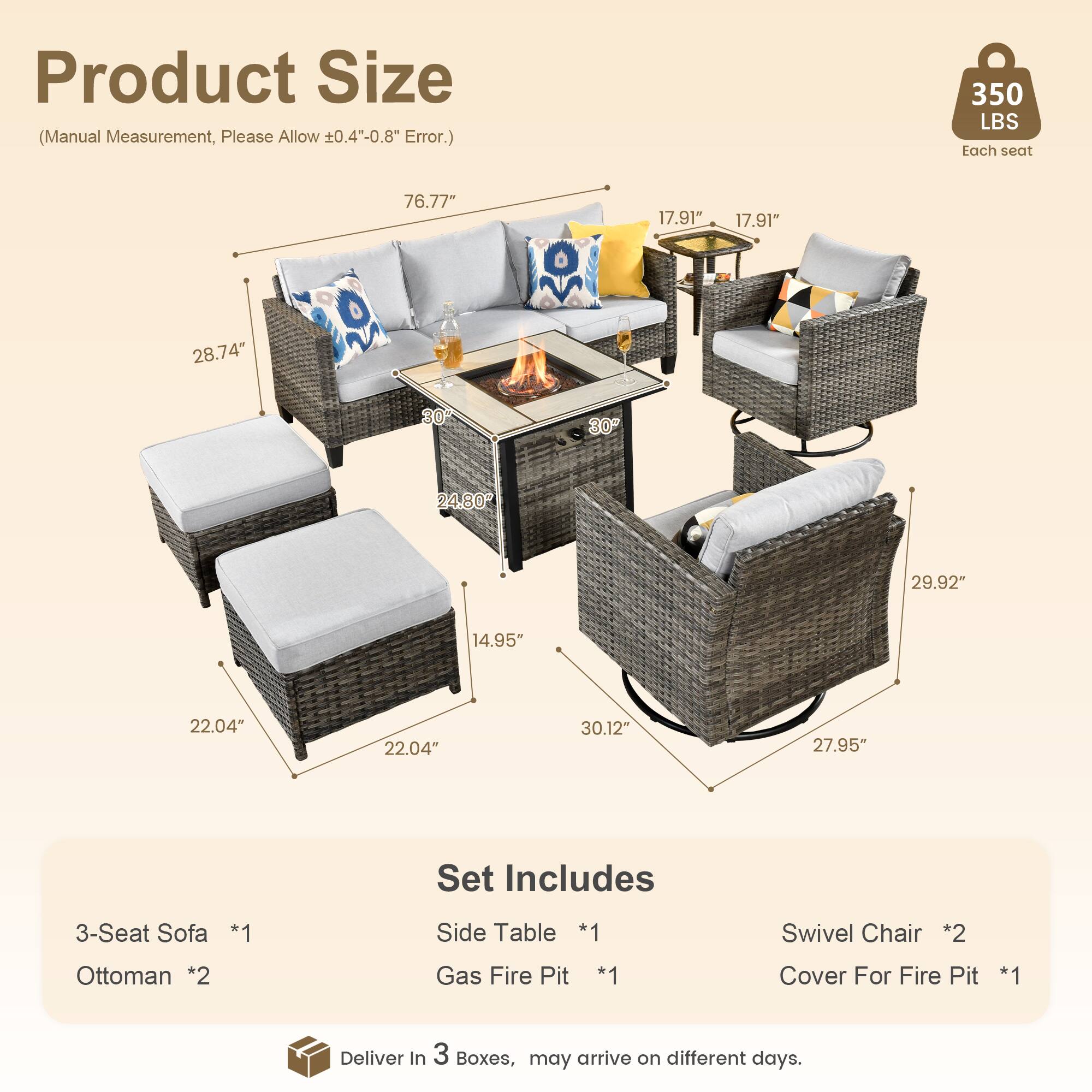 Product Size (Manual Measurement, Please Allow ±0.4"-0.8" Error.)

- 76.77" (Length)
- 28.74" (Height)
- 17.91" (Depth)
- 17.91" (Depth)
- 30" (Width)
- 24.80" (Width)
- 29.92" (Height)
- 14.95" (Height)
- 22.04" (Width)
- 22.04" (Width)
- 30.12" (Width)
- 27.95" (Height)

Set Includes

- 3-Seat Sofa *1
- Side Table *1
- Swivel Chair *2
- Ottoman *2
- Gas Fire Pit *1
- Cover For Fire Pit *1

Deliver in 3 Boxes, may arrive on different days.

Each seat: 350 LBS