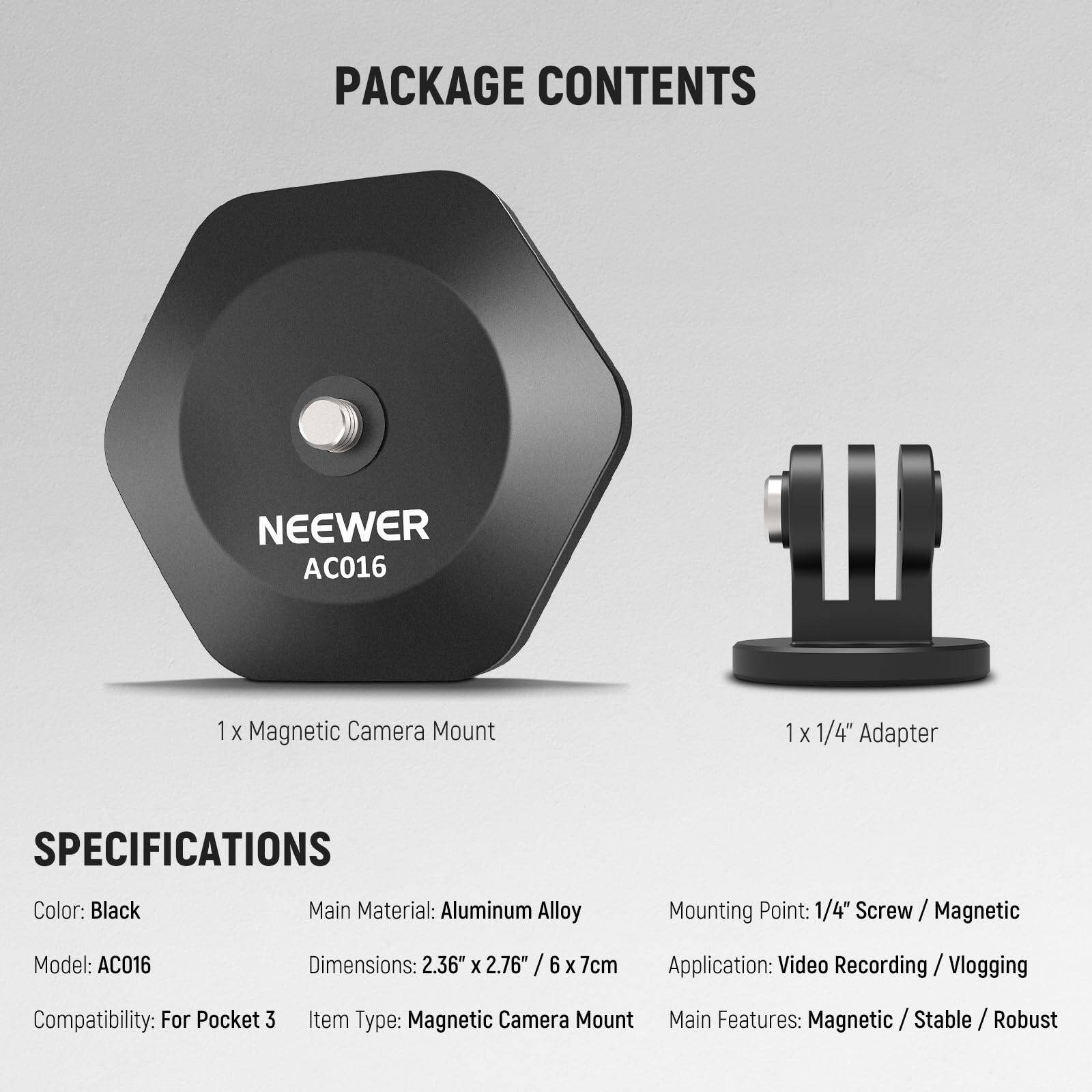 PACKAGE CONTENTS  
NEEWER AC016  
1 X Magnetic Camera Mount  
1 X 1/4" Adapter  

SPECIFICATIONS  
Color: Black  
Main Material: Aluminum Alloy  
Mounting Point: 1/4" Screw / Magnetic  
Model: AC016  
Dimensions: 2.36" X 2.76" / 6 X 7cm  
Application: Video Recording / Vlogging  
Compatibility: For Pocket 3  
Item Type: Magnetic Camera Mount  
Main Features: Magnetic / Stable / Robust
