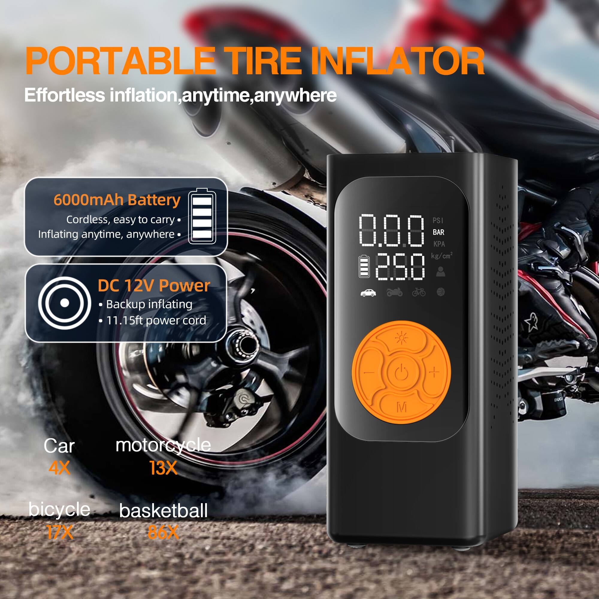 **PORTABLE TIRE INFLATOR**

Effortless inflation, anytime, anywhere

- **6000mAh Battery**
  - Cordless, easy to carry
  - Inflating anytime, anywhere

- **DC 12V Power**
  - Backup inflating
  - 11.15ft power cord

- **PSI 8.8 BAR**
  - 2.88 kg/cm²

- **Car 4X**
- **Motorcycle 13X**
- **Bicycle 17X**
- **Basketball 86X**
