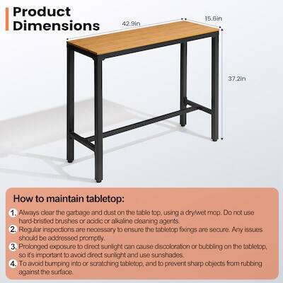 Product Dimensions: 42.9in x 15.6in x 37.2in

How to maintain tabletop:
1. Always clear the garbage and dust on the table top, using a dry/wet mop. Do not use hard-bristled brushes or acidic or alkaline cleaning agents.
2. Regular inspections are necessary to ensure the tabletop fixings are secure. Any issues should be addressed promptly.
3. Prolonged exposure to direct sunlight can cause discoloration or bubbling on the tabletop, so it's important to avoid direct sunlight and use sunshades.
4. To avoid bumping into or scratching tabletop, and to prevent sharp objects from rubbing against the surface.