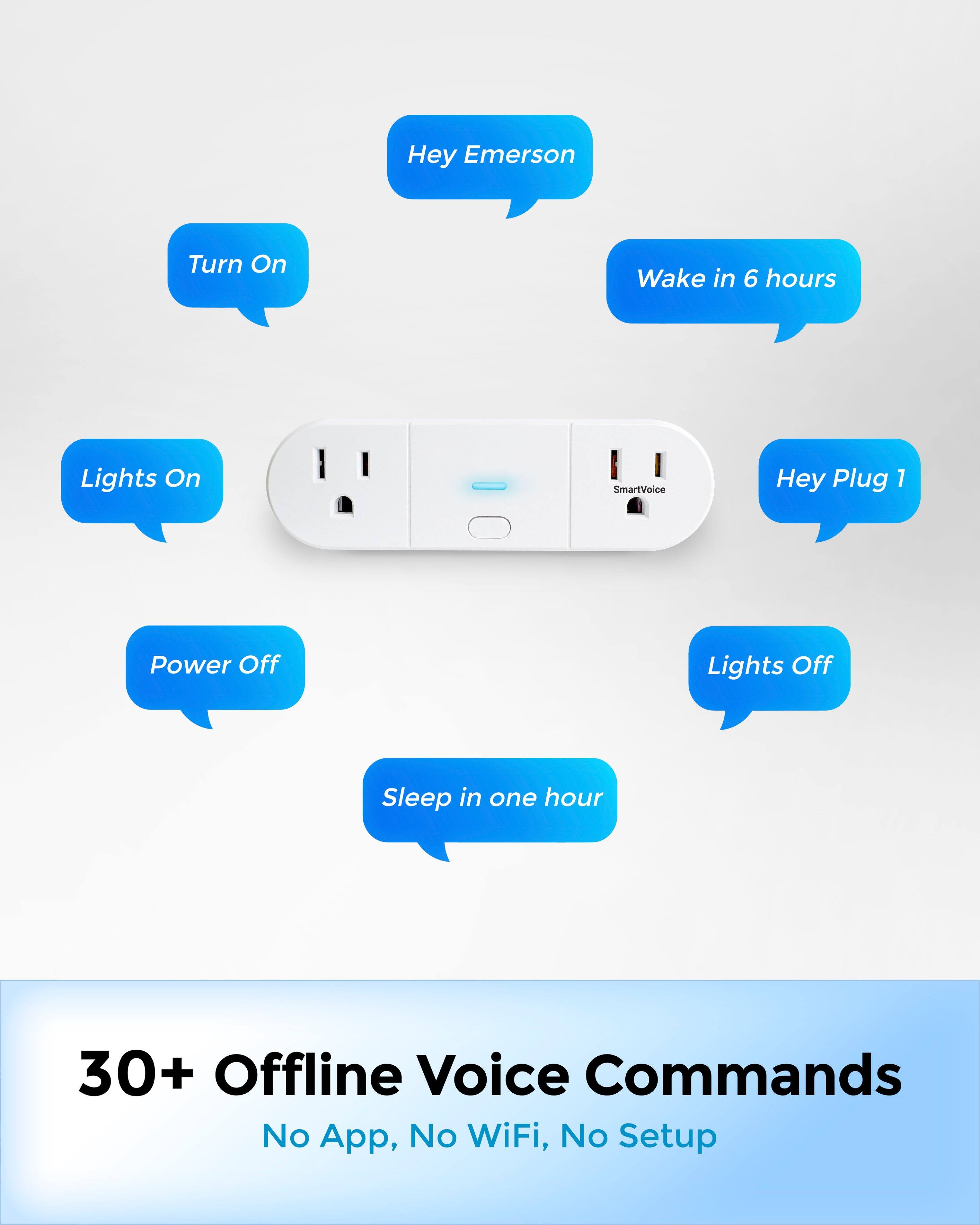 Hey Emerson  
Turn On  
Lights On  
Wake in 6 hours  
Hey Plug 1  
Lights Off  
Power Off  
Sleep in one hour  

30+ Offline Voice Commands  
No App, No WiFi, No Setup