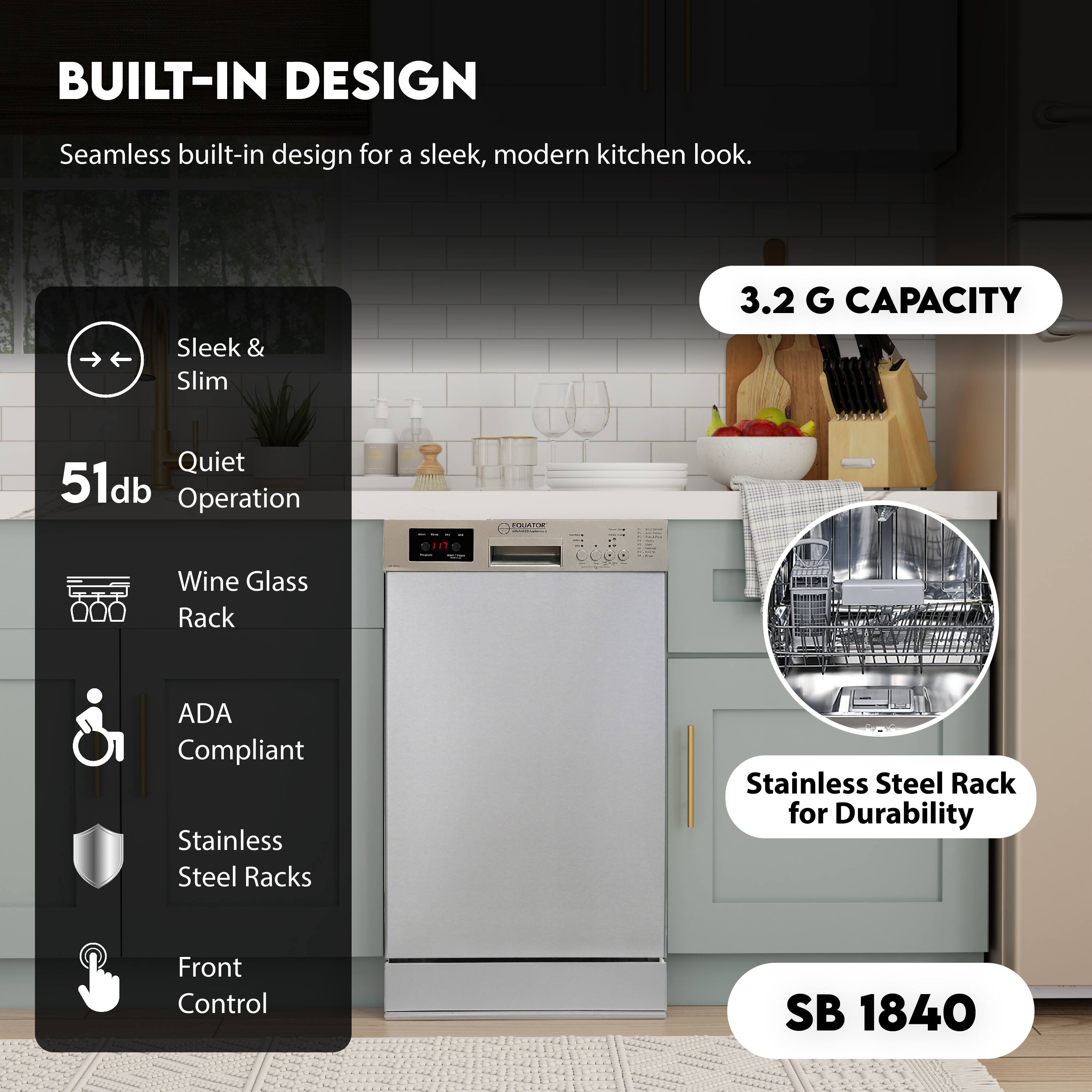 BUILT-IN DESIGN  
Seamless built-in design for a sleek, modern kitchen look.

Sleek & Slim  
Quiet 51db Operation  
Wine Glass Rack  
ADA Compliant  
Stainless Steel Racks  
Front Control  

3.2 G CAPACITY  
Stainless Steel Rack for Durability  

SB 1840
