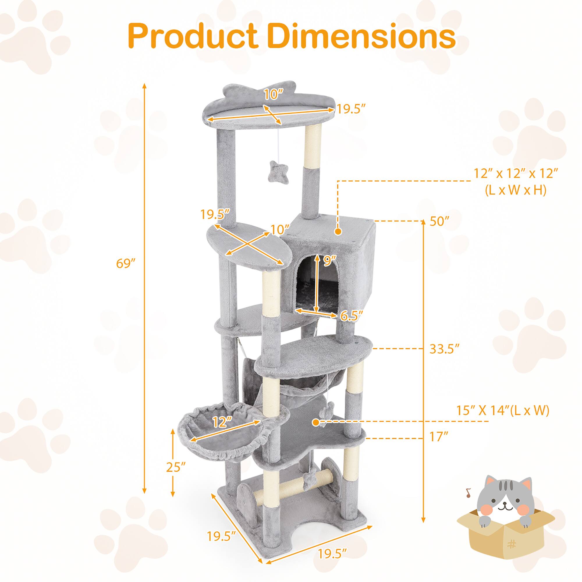 Product Dimensions:

- Height: 69"
- Width: 19.5"
- Depth: 19.5"
- Base: 19.5" x 19.5"
- Top Platform: 19.5" x 19.5"
- Cat House: 15" x 14" (L x W)
- Cat House Height: 17"
- Cat House Entrance: 9"
- Cat House Interior: 12" x 12" x 12" (L x W x H)
- Perch: 12"
- Scratching Post: 25"
- Overall Width: 33.5"
- Overall Depth: 50"