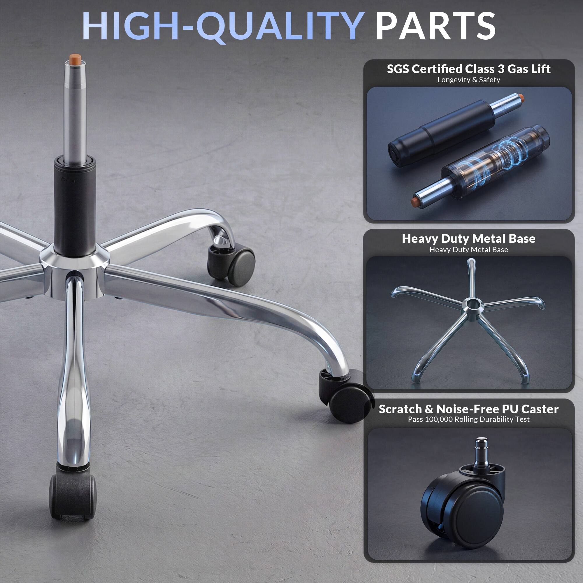 HIGH-QUALITY PARTS

SGS Certified Class 3 Gas Lift
Longevity & Safety

Heavy Duty Metal Base
Heavy Duty Metal Base

Scratch & Noise-Free PU Caster
Pass 100,000 Rolling Durability Test