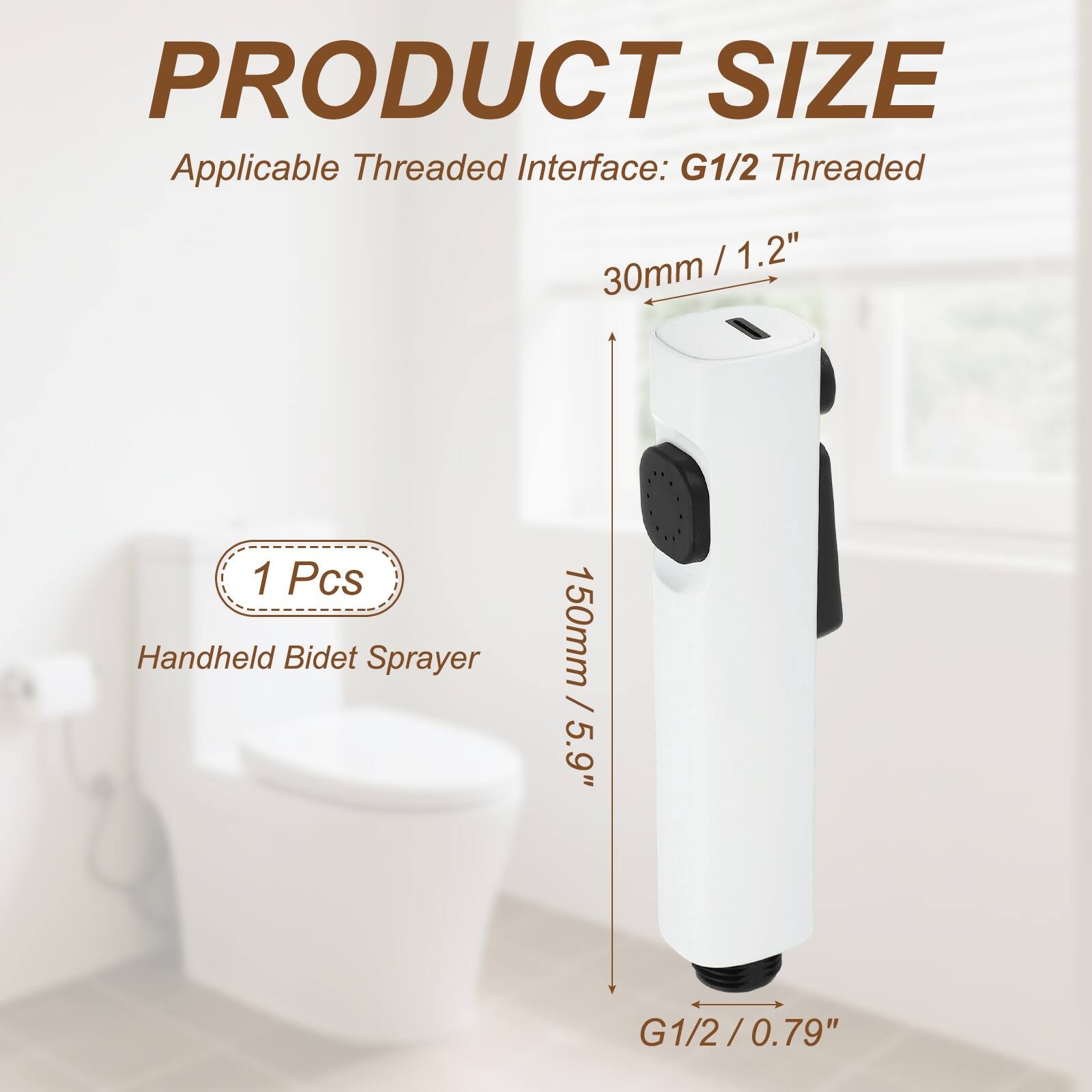 PRODUCT SIZE  
Applicable Threaded Interface: G1/2 Threaded  
30mm / 1.2"  
1 Pcs Handheld Bidet Sprayer  
150mm / 5.9"  
G1/2 / 0.79"
