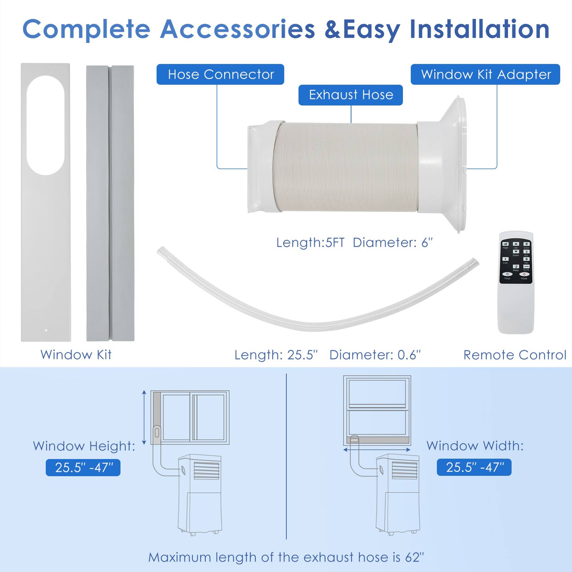Complete Accessories & Easy Installation

Hose Connector
Exhaust Hose
Window Kit Adapter
Window Kit
Length: 5FT
Diameter: 6"
Length: 25.5"
Diameter: 0.6"
Remote Control
Window Height: 25.5" - 47"
Window Width: 25.5" - 47"
Maximum length of the exhaust hose is 62"