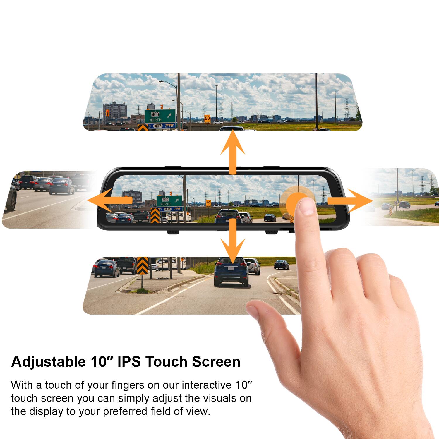Adjustable 10" IPS Touch Screen

With a touch of your fingers on our interactive 10" touch screen, you can simply adjust the visuals on the display to your preferred field of view.