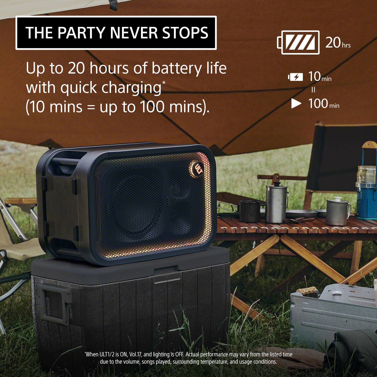 THE PARTY NEVER STOPS

Up to 20 hours of battery life with quick charging* (10 mins = up to 100 mins).

"When ULT1/2 is ON, Vol.17, and lighting is OFF. Actual performance may vary from the listed time due to the volume, songs played, surrounding temperature, and usage conditions.