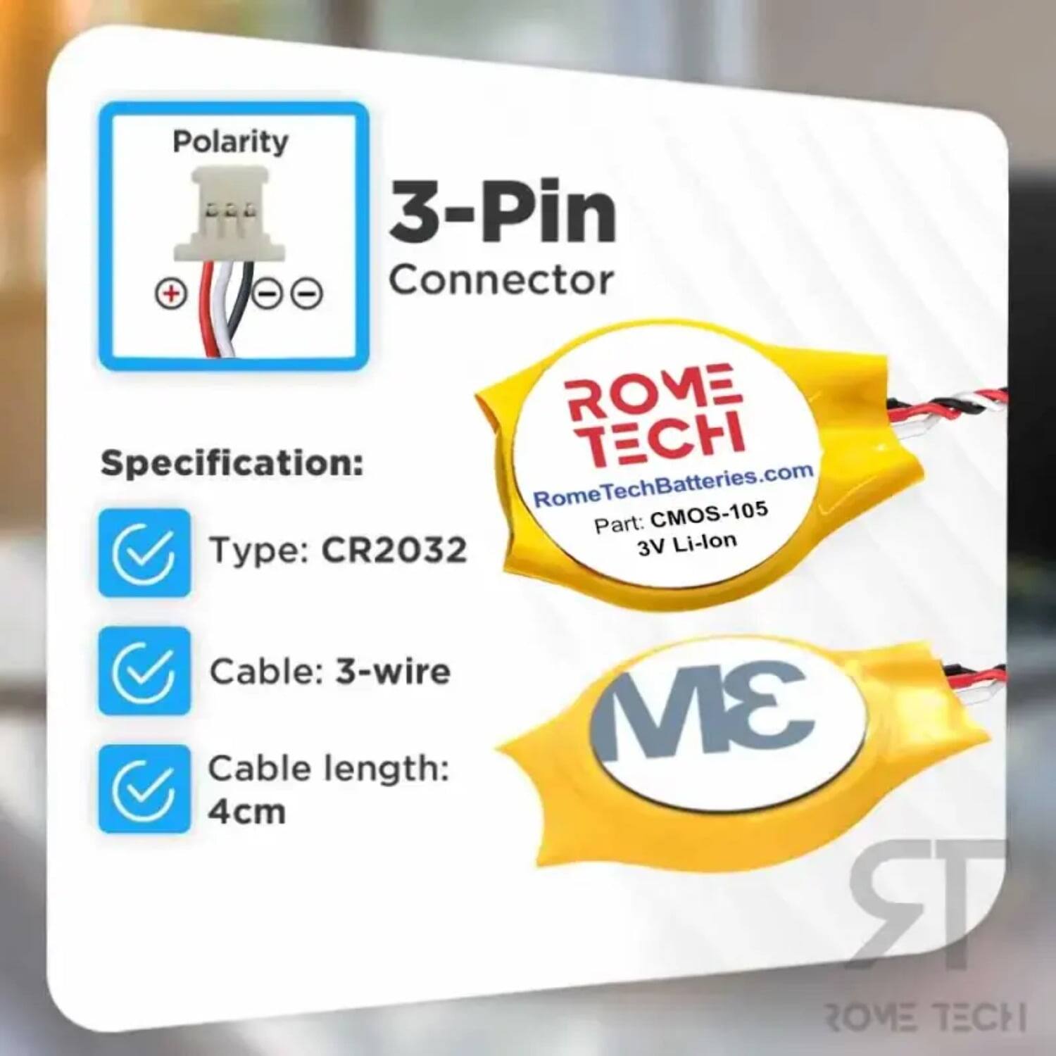 Polarity 3-Pin + - - Connector  
ROME Specification:  
TECH Rome RomeTechBatteries.com  
Part: CMOS-105  
Type: CR2032  
3V Li-lon  
Cable: 3-wire  
Cable length: 4cm  
3M  
ROME TECH