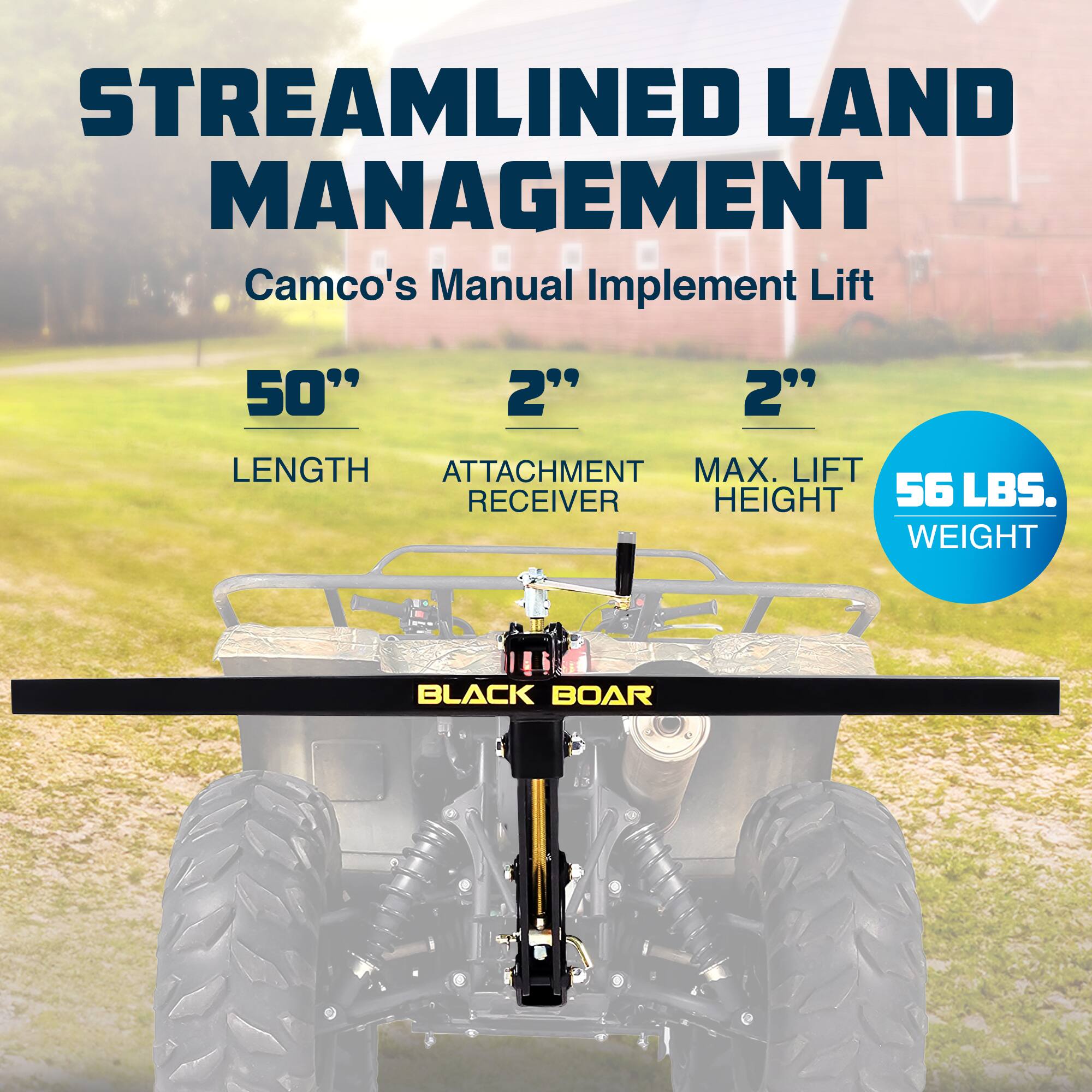 STREAMLINED LAND MANAGEMENT  
Camco's Manual Implement Lift  

50" LENGTH  
2" ATTACHMENT RECEIVER  
2" MAX. LIFT HEIGHT  
56 LBS. WEIGHT  

BLACK BOAR