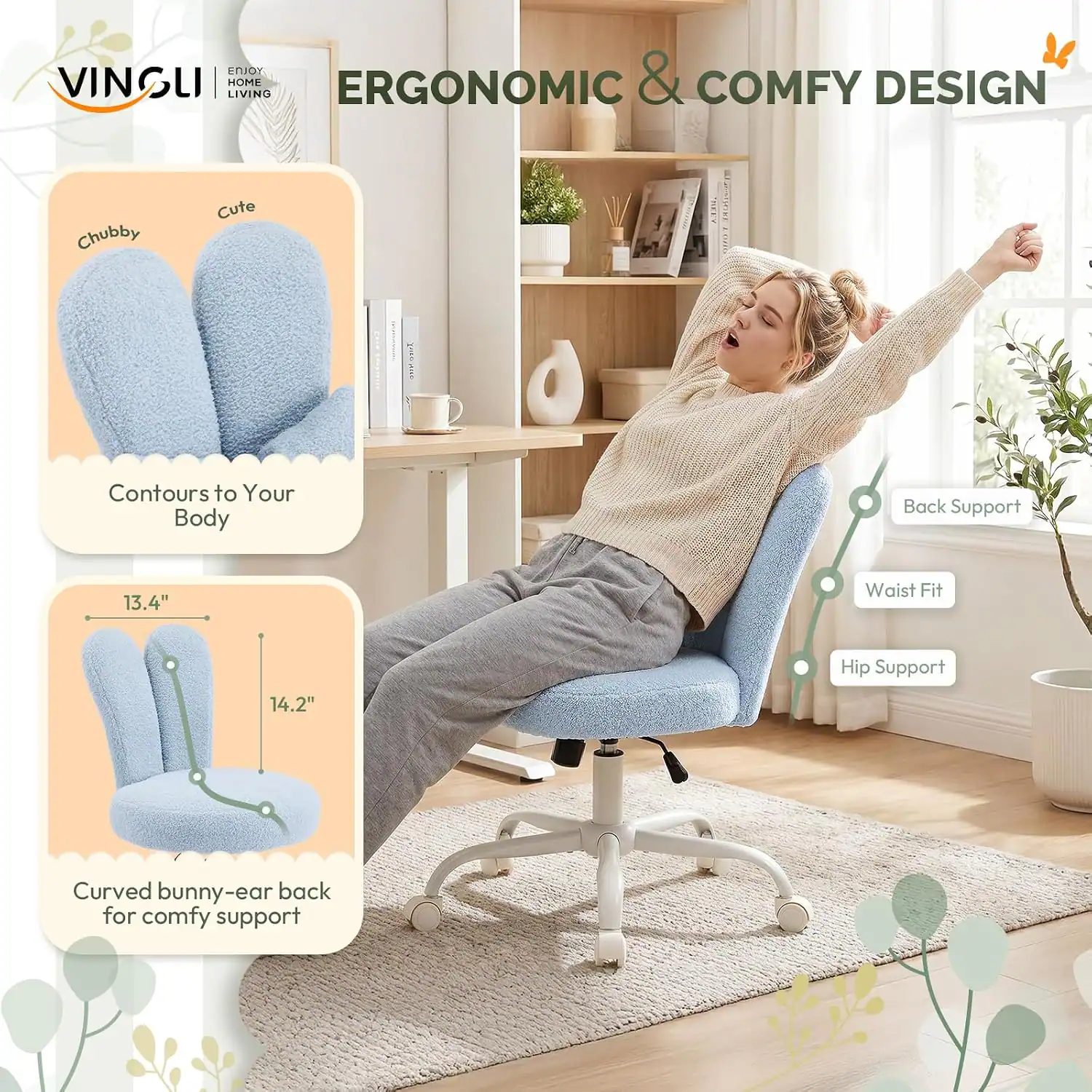 VINSUI LIVING HOME ERGONOMIC & COMFY DESIGN

Chubby Cute L18

Contours to Your Body

Back Support

Waist Fit 13.4" 

Hip Support 14.2" 

Curved bunny-ear back for comfy support