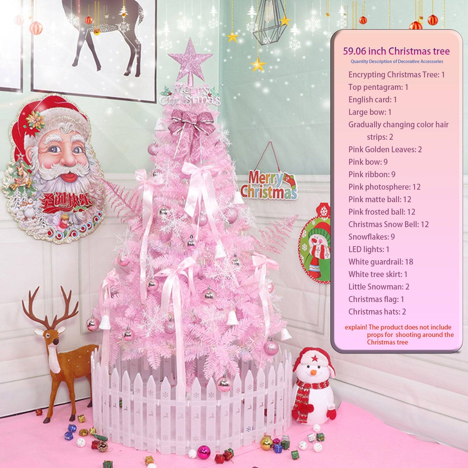 59.06 inch Christmas tree

Quantity Description of Decorative Accessories

- Encrypting Christmas Tree: 1
- Top pentagram: 1
- English card: 1
- Large bow: 1
- Gradually changing color hair strips: 2
- Pink Golden Leaves: 2
- Pink bow: 9
- Pink ribbon: 9
- Pink photosphere: 12
- Pink matte ball: 12
- Pink frosted ball: 12
- Christmas Snow Bell: 12
- Snowflakes: 9
- LED lights: 1
- White guardrail: 18
- White tree skirt: 1
- Little Snowman: 2
- Christmas flag: 1
- Christmas hats: 2

explain! The product does not include props for shooting around the Christmas tree