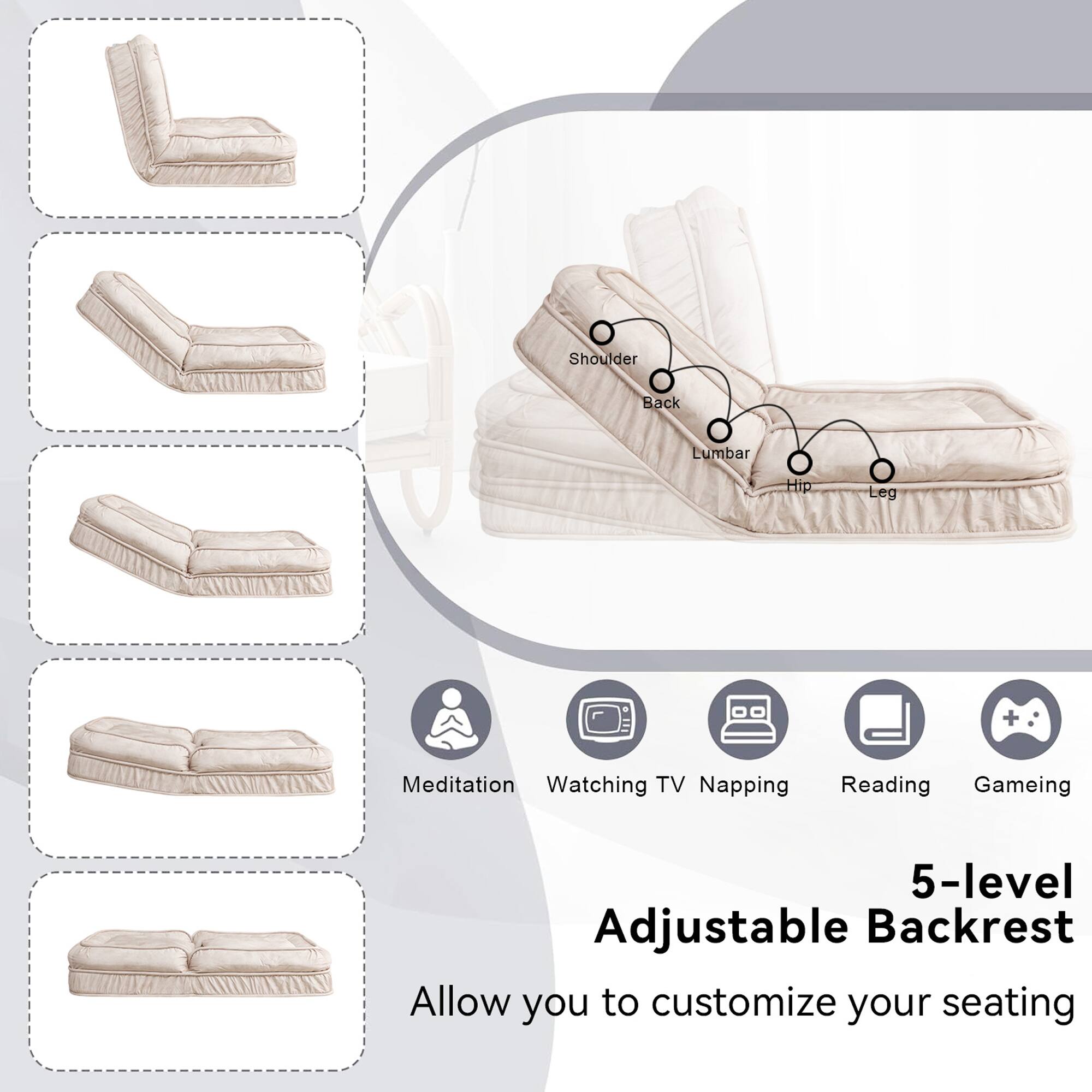 Shoulder Back Lumbar Hip Leg Meditation Watching TV Napping Reading Gaming

5-level Adjustable Backrest

Allow you to customize your seating
