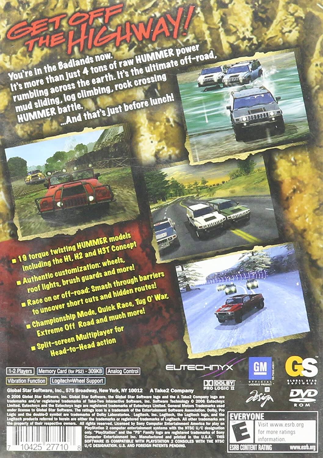 **GET OFF THE HIGHWAY!**

You're in the Badlands now. It's more than just 4 tons of raw HUMMER power. It's the ultimate off-road, rumbling across the earth. It's crossing mud, sliding, log climbing, rock climbing, and more! HUMMER battle... And that's just before lunch!

- 19 torque twisting HUMMER models including the H1, H2, and H3T Concept
- Authentic customization: wheels, roof lights, brush guards and more!
- Race on or off-road: Smash through barriers to uncover short cuts and hidden routes!
- Championship Mode, Quick Race, Tug O' War, Extreme Off Road and much more!
- Split-screen Multiplayer action Head-to-Head

**1-2 Players**  
Memory Card (for PS2) - 309KB  
Analog Control  
Vibration Function  
Logitech Wheel Support

**EUTECHNYX**  
GM  
GS  
DOLBY PRO LOGIC II  
OFFICIAL LICENSED PRODUCT  
DVD-ROM

Global Star Software, Inc., 575 Broadway, New York, NY 10012  
© 2006 Global Star Software, Inc