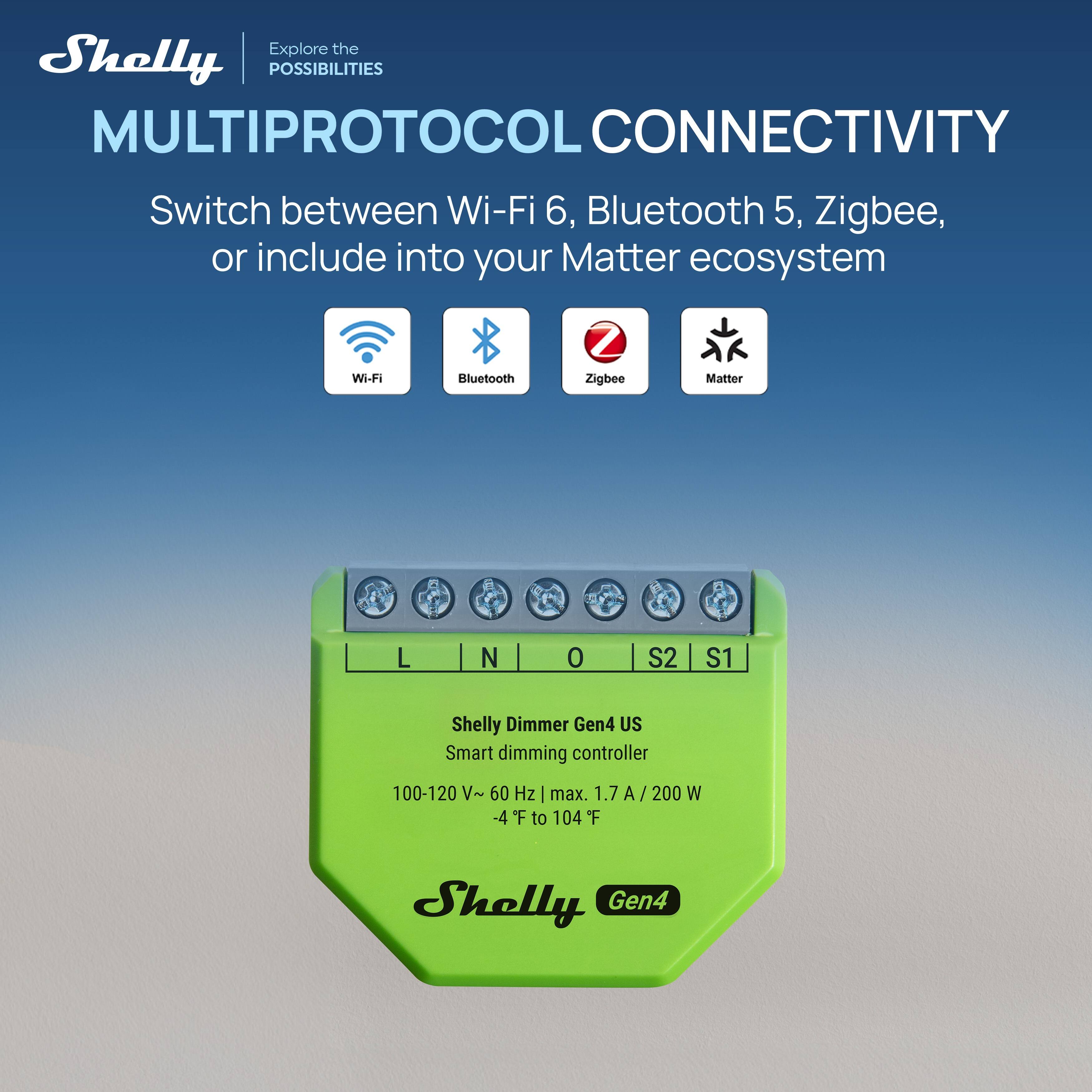Explore the Shelly POSSIBILITIES

MULTIPROTOCOL CONNECTIVITY

Switch between Wi-Fi 6, Bluetooth 5, Zigbee, or include into your Matter ecosystem

Wi-Fi Bluetooth Zigbee Matter

L N O S2 S1

Shelly Dimmer Gen4 US

Smart dimming controller

100-120 V~ 60 Hz | max. 1.7 A/200 W -4 F to 104 F

Shelly Gen4