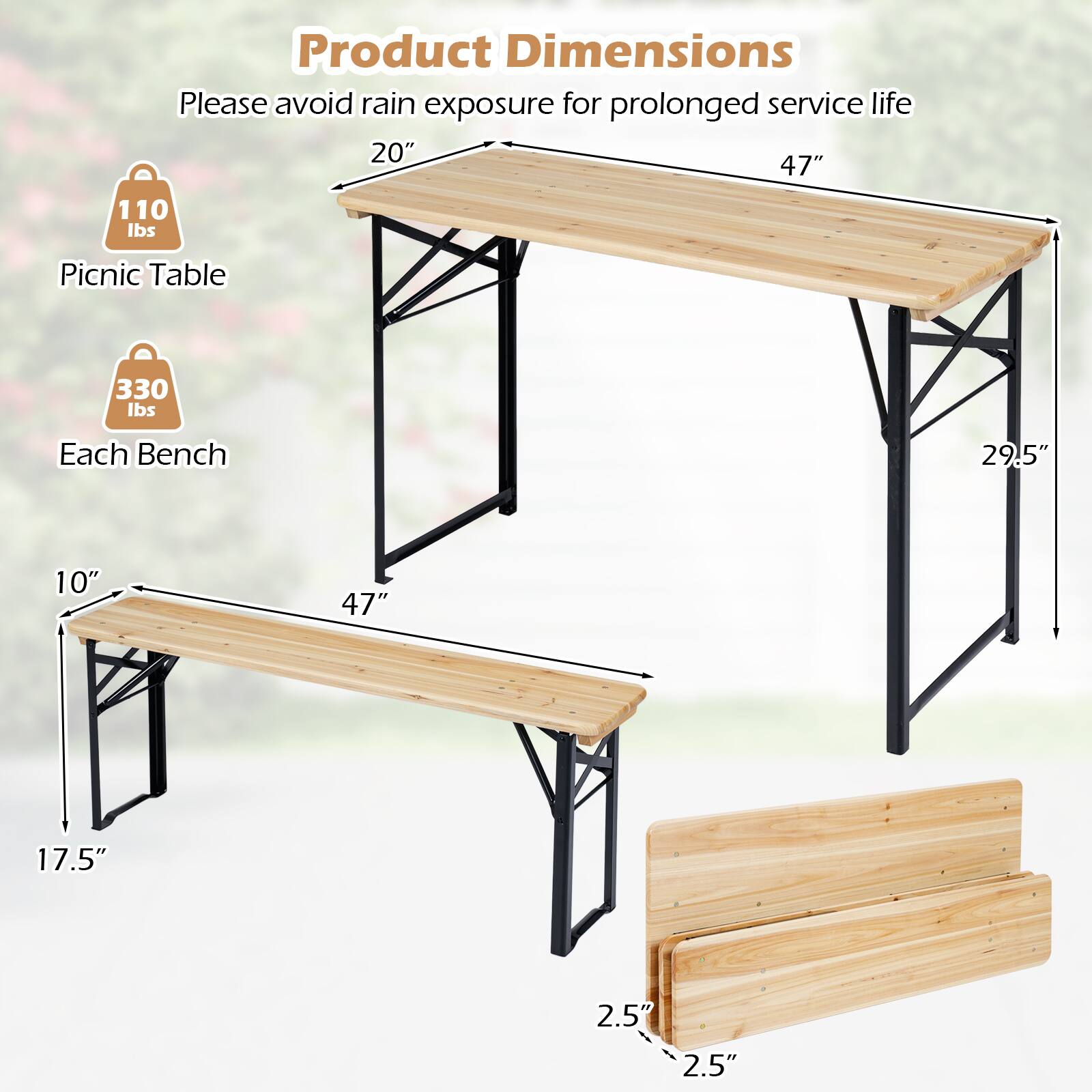 Product Dimensions  
Please avoid rain exposure for prolonged service life  

Picnic Table  
20" x 47"  
110 lbs  

Each Bench  
29.5" x 10" x 47" x 17.5" x 2.5" x 2.5"