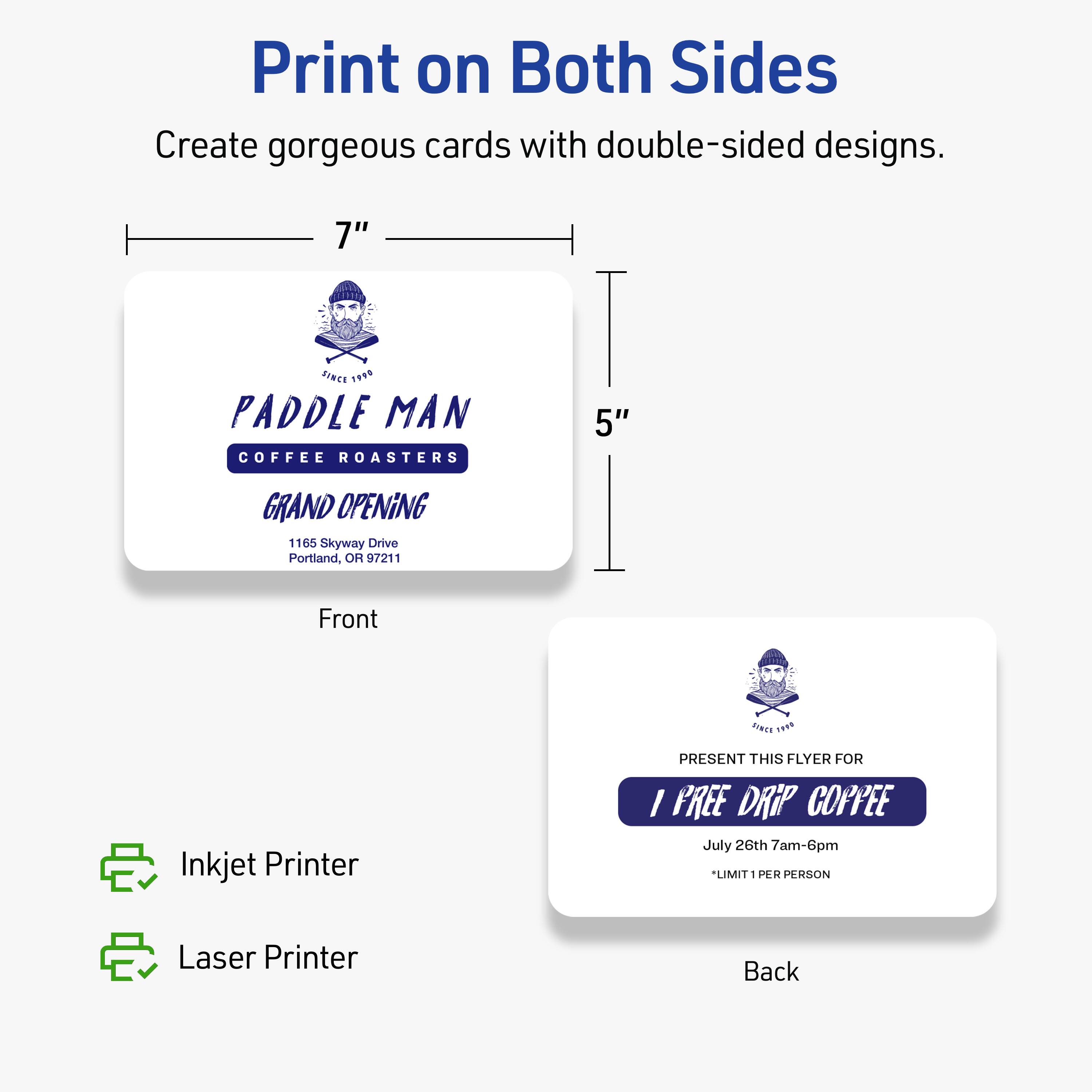 Print on Both Sides  
Create gorgeous cards with double-sided designs.

7"  
5"

PADDLE MAN  
COFFEE ROASTERS  
GRAND OPENING  
1165 Skyway Drive  
Portland, OR 97211

Front

PRESENT THIS FLYER FOR  
1 FREE DRIP COFFEE  
July 26th 7am-6pm  
*LIMIT 1 PER PERSON

Back

Inkjet Printer  
Laser Printer
