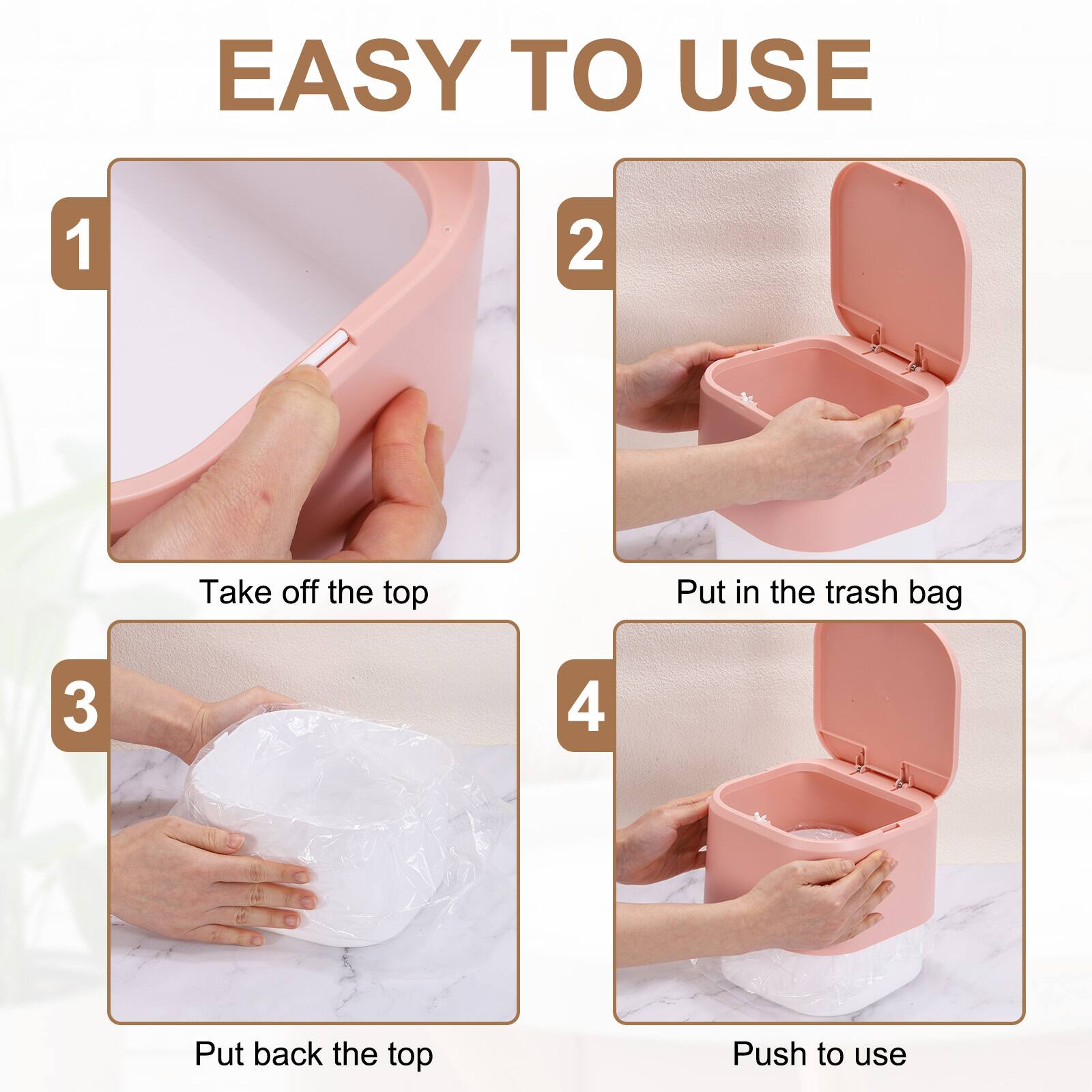EASY TO USE

1. Take off the top
2. Put in the trash bag
3. Put back the top
4. Push to use