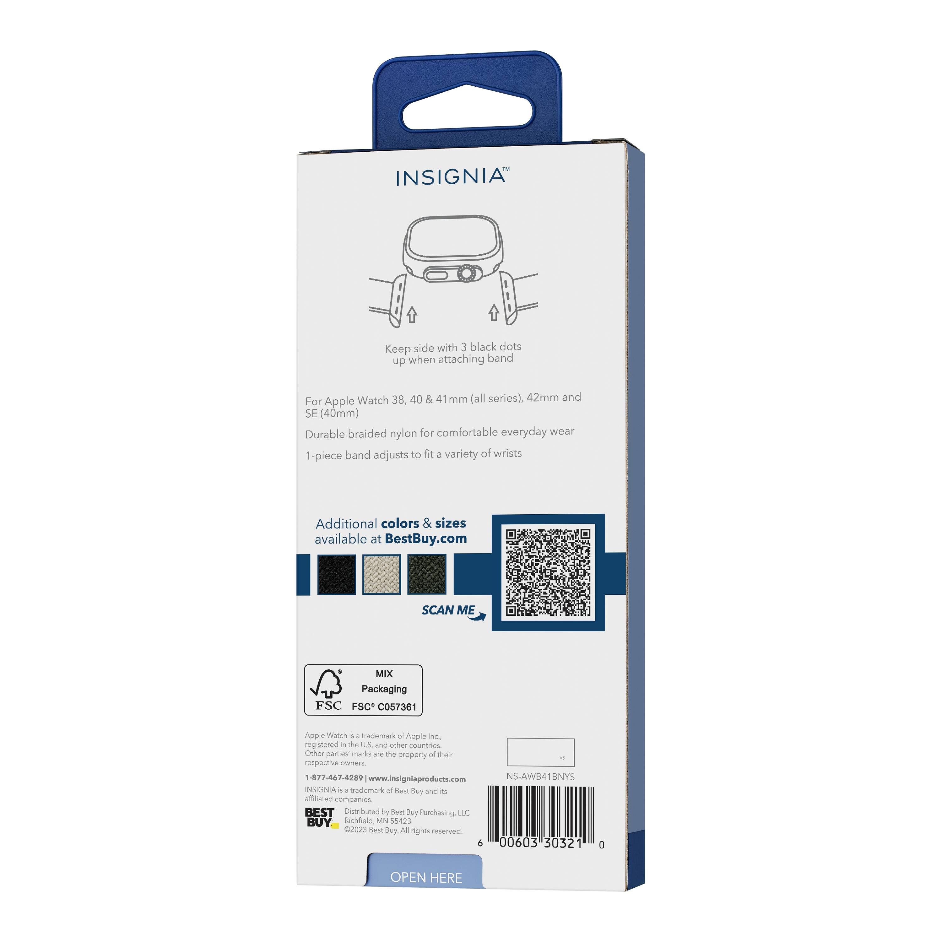 INSIGNIA™

Keep side with 3 black dots up when attaching band

For Apple Watch 38, 40 & 41mm (all series), 42mm and SE (40mm)

Durable braided nylon for comfortable everyday wear

1-piece band adjusts to fit a variety of wrists

Additional colors & sizes available at BestBuy.com

SCAN ME

MIX Packaging
FSC C057361

Apple Watch is a trademark of Apple Inc., registered in the U.S. and other countries. Other party marks are the property of their respective owners.

1-877-467-4289 | www.insigniaproducts.com

INSIGNIA™ is a trademark of Best Buy and its affiliated companies.

BEST DISTRIBUTED by Best Buy Purchasing, LLC
Richfield, MN 55423

©2023 Best Buy. All rights reserved.

NS-AWB41BNYS

OPEN HERE