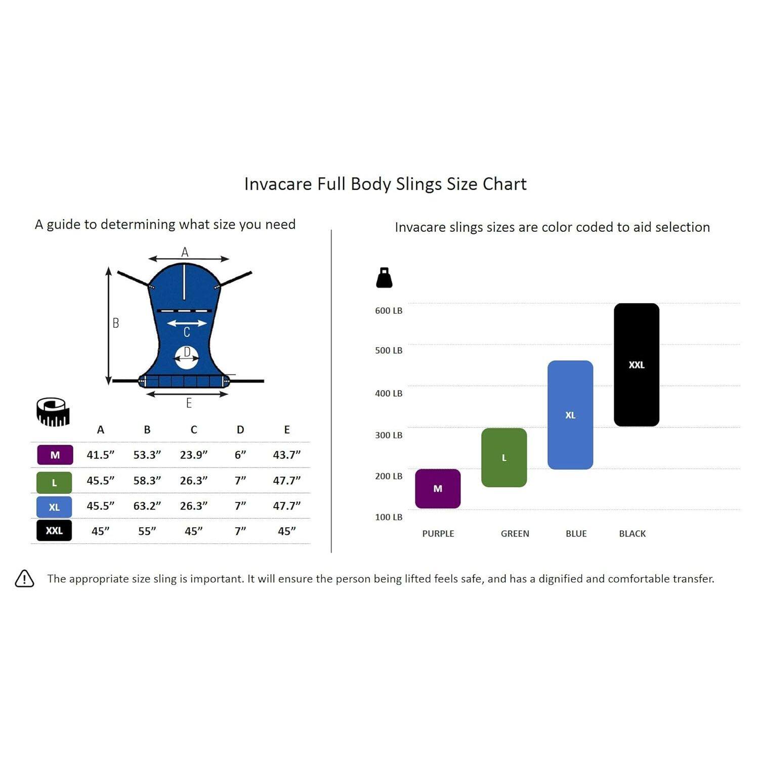 Invacare Full Body Slings Size Chart

A guide to determining what size you need

Invacare slings sizes are color coded to aid selection

| Size | A (Length) | B (Width) | C (Depth) | D (Height) | E (Width) |
|------|-----------|-----------|-----------|-----------|-----------|
| M    | 41.5"     | 53.3"     | 23.9"     | 6"        | 43.7"     |
| L    | 45.5"     | 58.3"     | 26.3"     | 7"        | 47.7"     |
| XL   | 45.5"     | 63.2"     | 26.3"     | 7"        | 47.7"     |
| XXL  | 45"       | 55"       | 45"       | 7"        | 45"       |

600 LB | 500 LB | 400 LB | 300 LB | 20