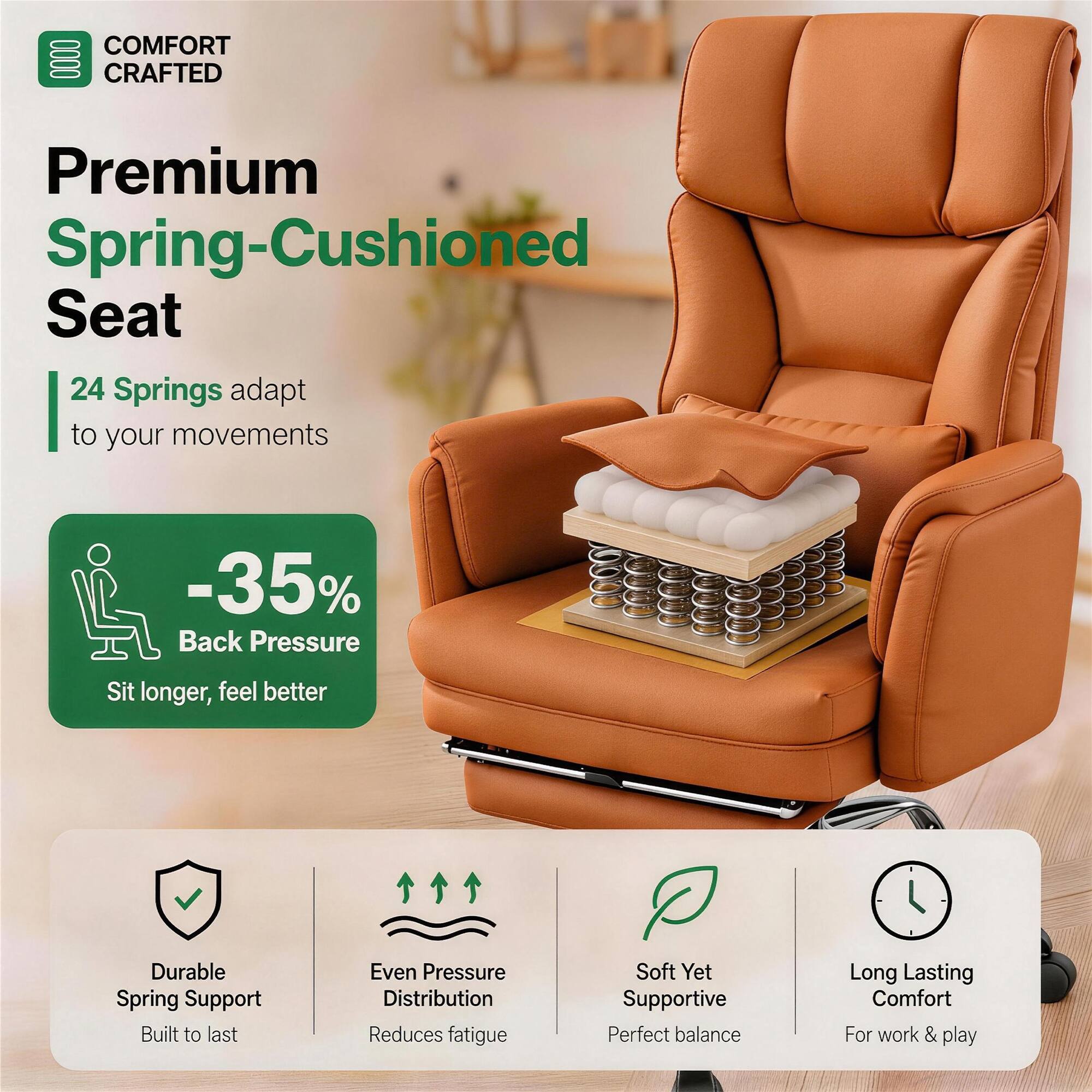 COMFORT CRAFTED

Premium Spring-Cushioned Seat

24 Springs adapt to your movements

-35% Back Pressure
Sit longer, feel better

Durable Spring Support
Built to last

Even Pressure Distribution
Reduces fatigue

Soft Yet Supportive
Perfect balance

Long Lasting Comfort
For work & play