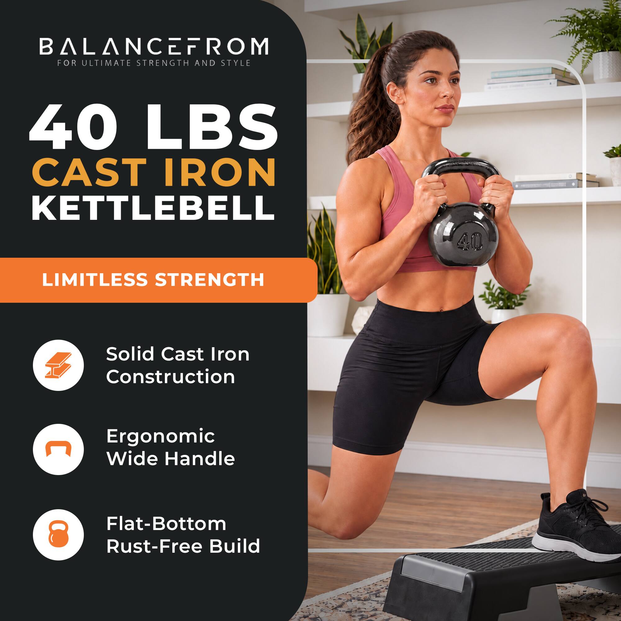 BALANCEFROM FOR ULTIMATE STRENGTH AND STYLE

40 LBS CAST IRON KETTLEBELL

LIMITLESS STRENGTH

- Solid Cast Iron Construction
- Ergonomic Wide Handle
- Flat-Bottom Rust-Free Build