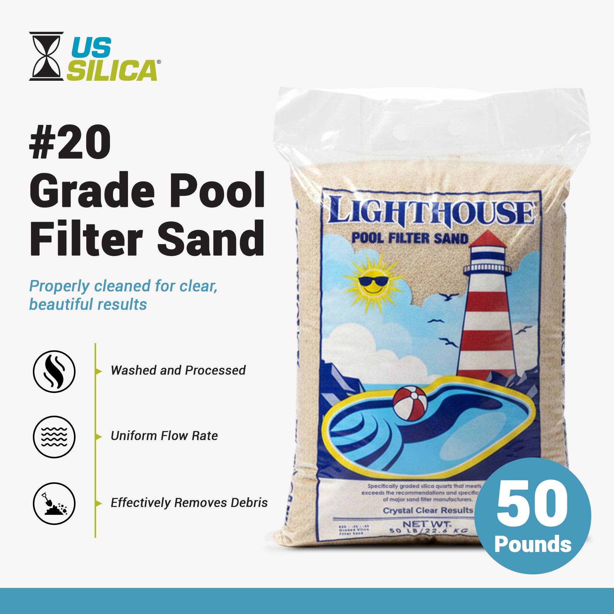 US SILICA  
#20 Grade Pool Filter Sand  

Properly cleaned for clear, beautiful results  

- Washed and Processed  
- Uniform Flow Rate  
- Effectively Removes Debris  

LIGHTHOUSE  
POOL FILTER SAND  

Specifically graded silica quartz that meets or exceeds the recommendations and specifications of major sand filter manufacturers.  
Crystal Clear Results  

NET WT. 50 LB / 22.4 KG  

50 Pounds