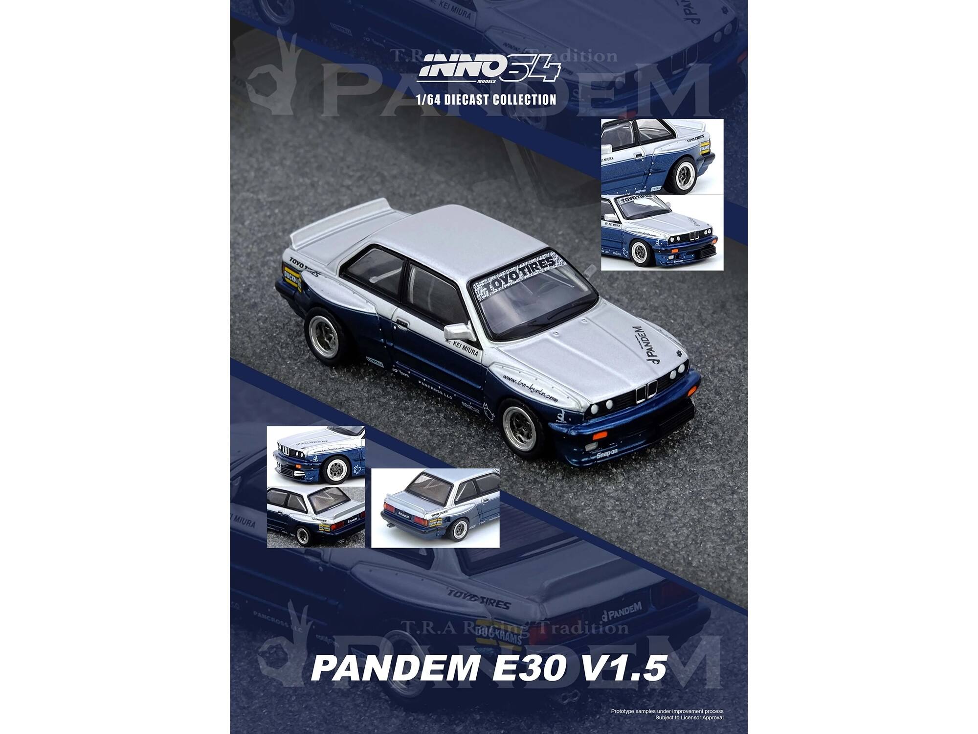 KEI MIURA  
T.R.A Tradition  
INNO S4 M  
1/64 DIECAST COLLECTION  
EM  
TOYO TIRES  
www.tre-igmle.com  
PANDEM  
Snopon  
KEI MIURA  
TOYO TIRES  
PANDEM  
PARCROSS  
T.R.A Tradition  
PANDEM E30 V1.5  
Prototype samples  
Subject to Final Approval