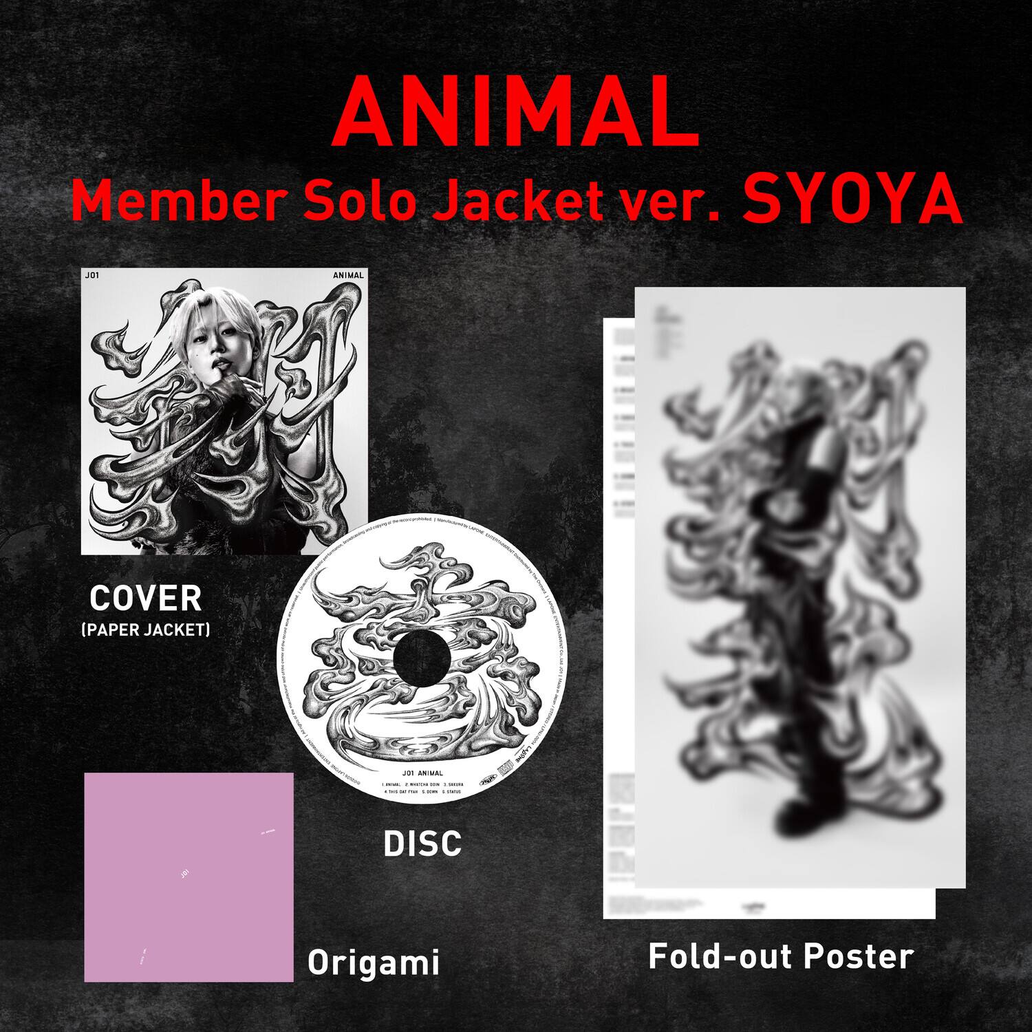 ANIMAL  
Member Solo Jacket ver. SYOYA

J01  
ANIMAL  
COVER (PAPER JACKET)  
DISC  
Origami  
Fold-out Poster