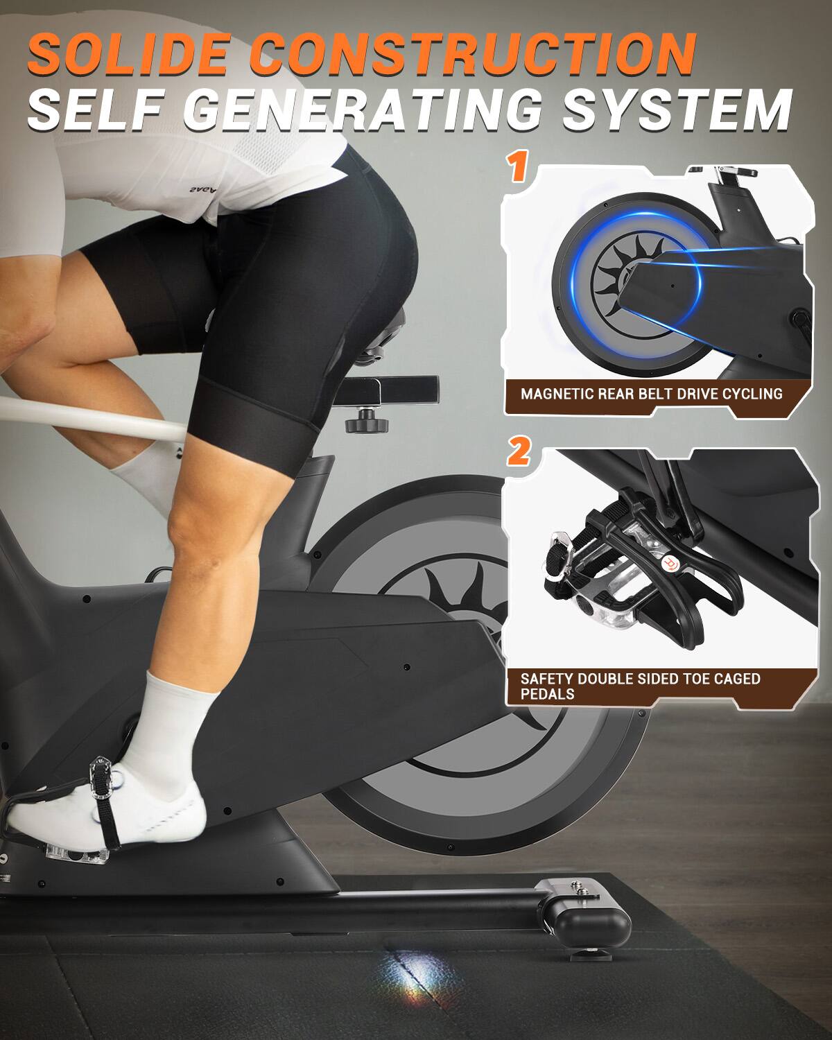 SOLID CONSTRUCTION SELF GENERATING SYSTEM  
1. MAGNETIC REAR BELT DRIVE CYCLING  
2. SAFETY DOUBLE SIDED TOE CAGED PEDALS