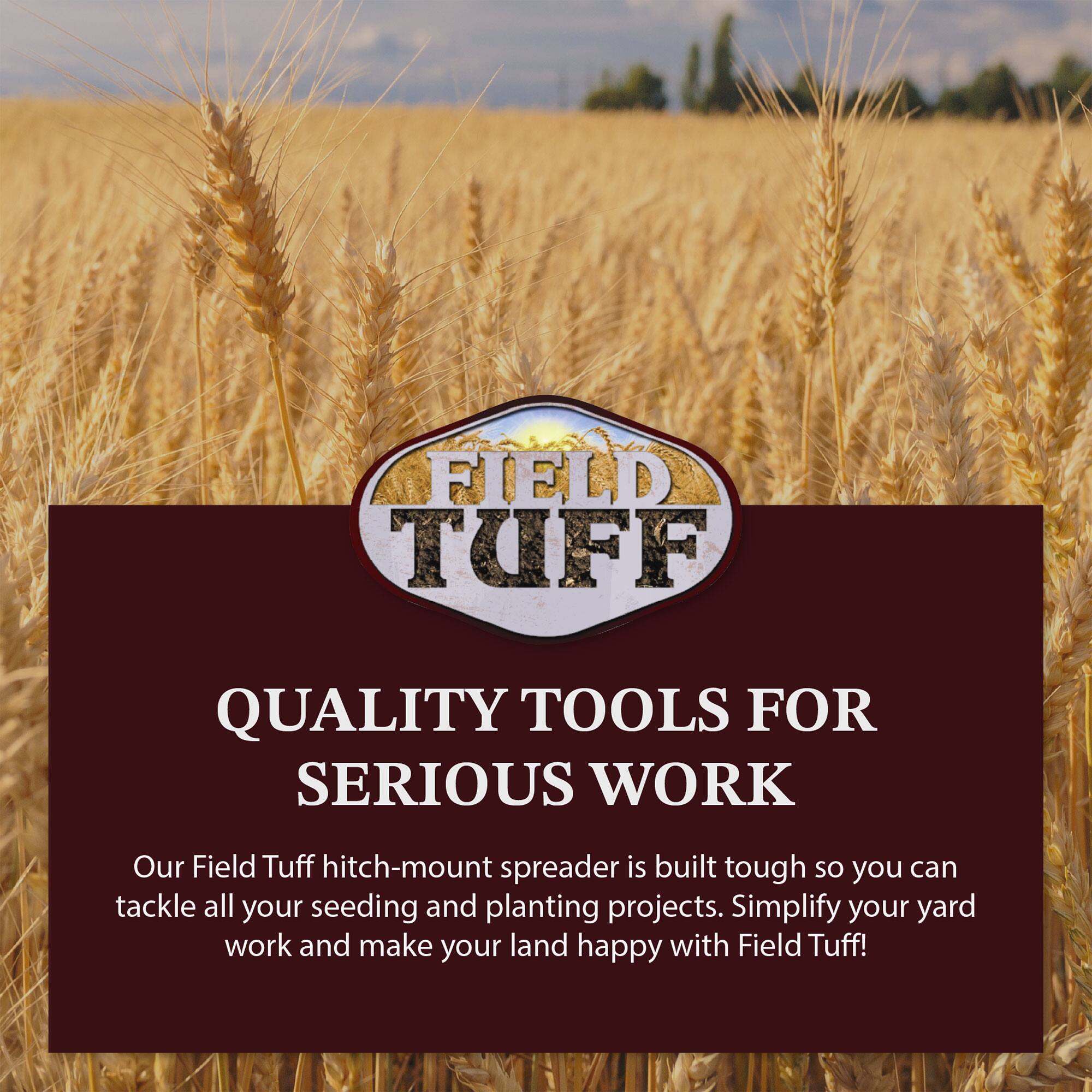 FIELD TUFF  
QUALITY TOOLS FOR SERIOUS WORK  

Our Field Tuff hitch-mount spreader is built tough so you can tackle all your seeding and planting projects. Simplify your yard work and make your land happy with Field Tuff!