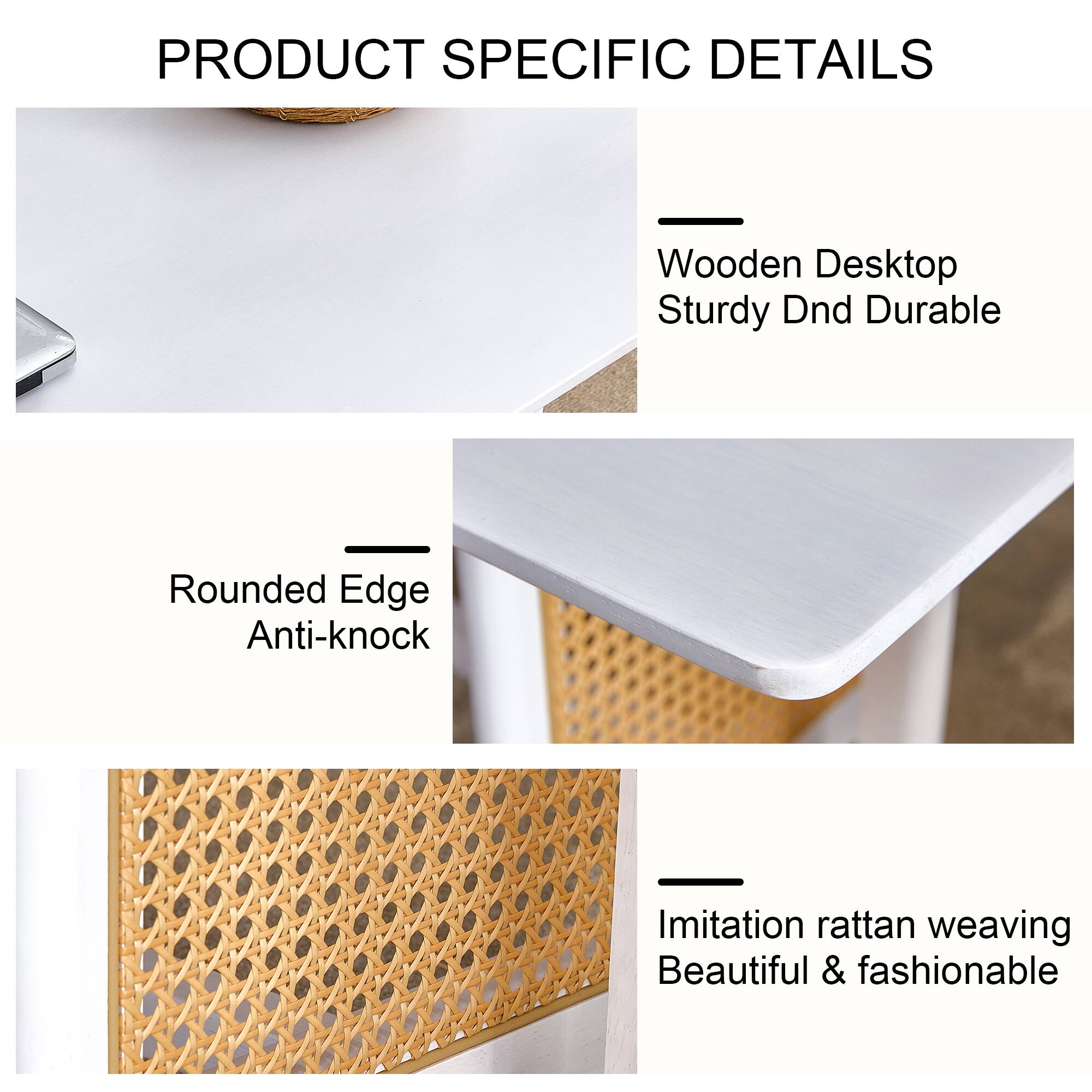 PRODUCT SPECIFIC DETAILS

- Wooden Desktop
  Sturdy Dnd Durable

- Rounded Edge
  Anti-knock

- Imitation rattan weaving
  Beautiful & fashionable