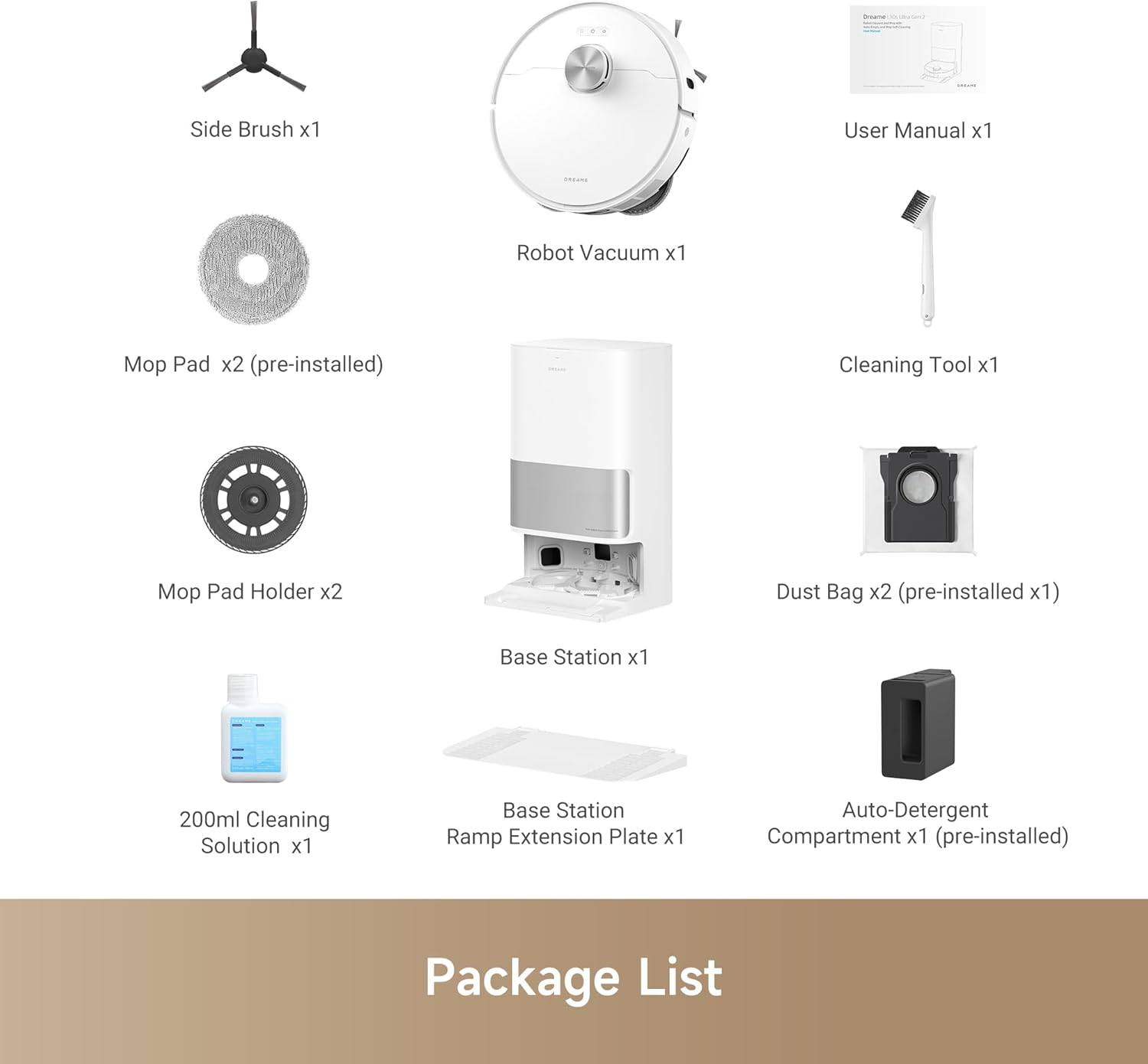 - Side Brush x1
- User Manual x1
- Robot Vacuum x1
- Mop Pad x2 (pre-installed)
- Cleaning Tool x1
- Mop Pad Holder x2
- Base Station x1
- Dust Bag x2 (pre-installed x1)
- 200ml Cleaning Solution x1
- Base Station Ramp Extension Plate x1
- Auto-Detergent Compartment x1 (pre-installed)

Package List