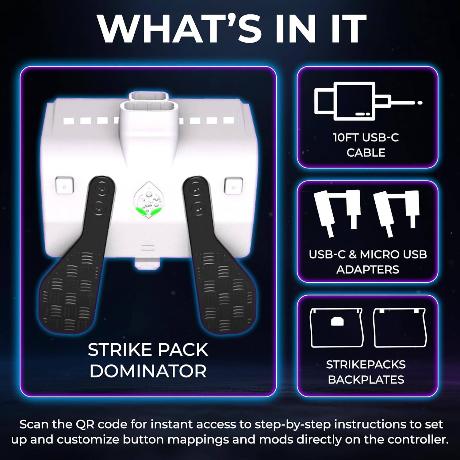 WHAT'S IN IT

10FT USB-C CABLE

USB-C & MICRO USB ADAPTERS

STRIKE PACK DOMINATOR

STRIKEPACKS BACKPLATES

Scan the QR code for instant access to step-by-step instructions to set up and customize button mappings and mods directly on the controller.