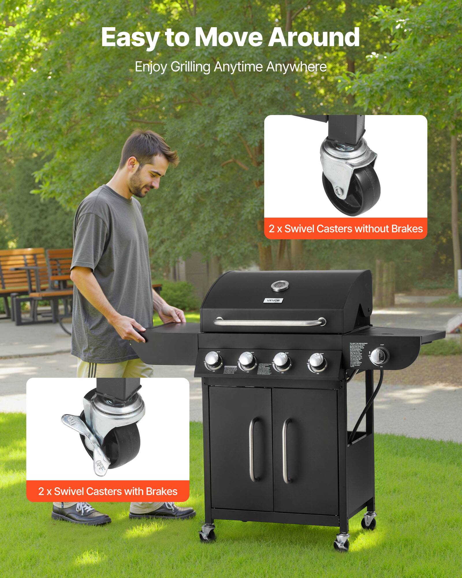 Easy to Move Around  
Enjoy Grilling Anytime Anywhere  

2 x Swivel Casters without Brakes  

2 x Swivel Casters with Brakes