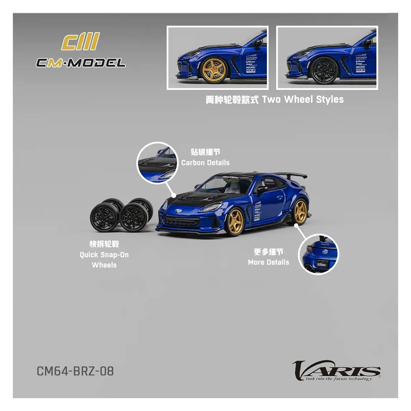 CIII CM-MODEL HKS  
Two Wheel Styles  
Carbon Details  
Quick Snap-On Wheels  
More Details  
CM64-BRZ-08  
VARIS  
Connlo nie The future technology