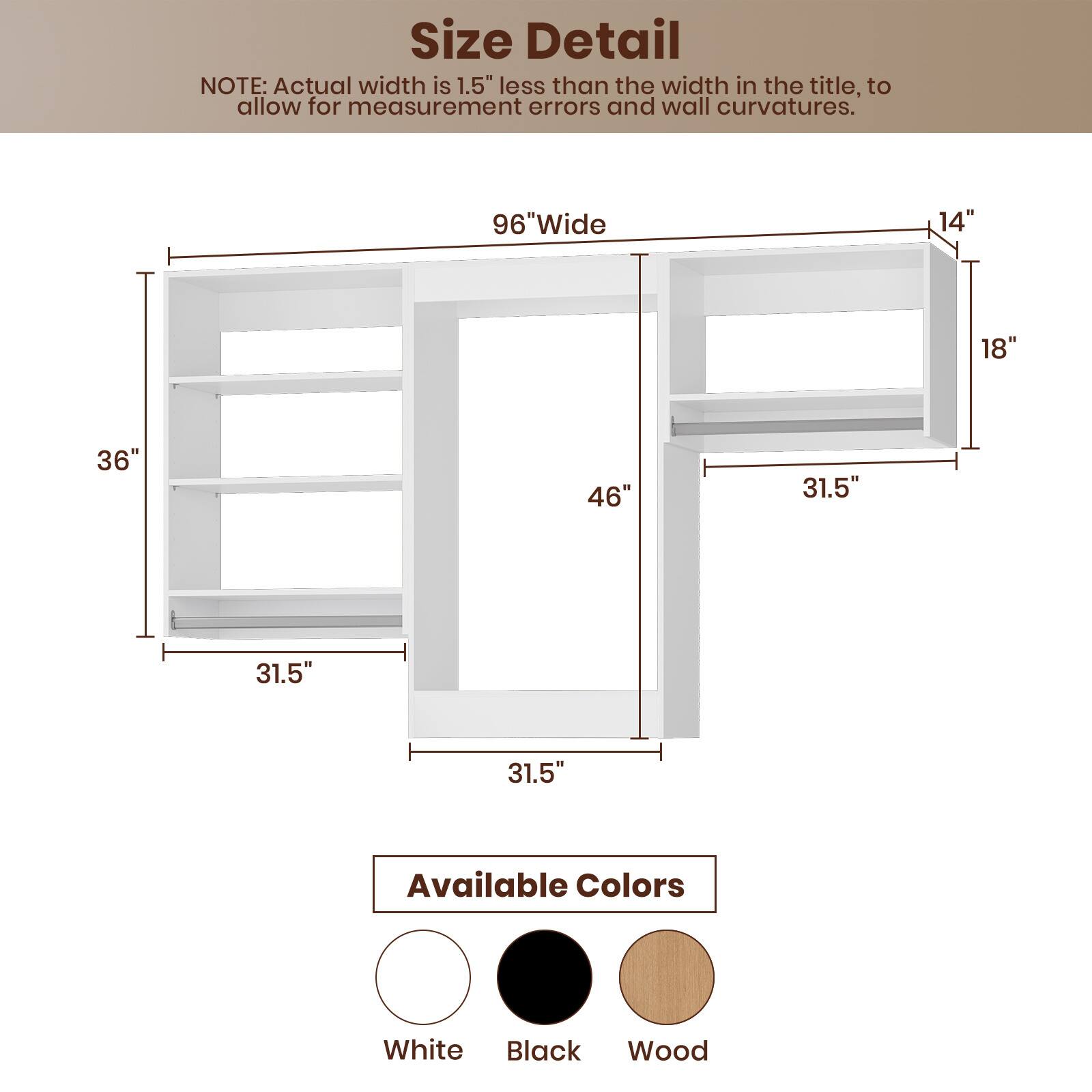 **Size Detail**

NOTE: Actual width is 1.5" less than the width in the title, to allow for measurement errors and wall curvatures.

- 96" Wide
- 36"
- 46"
- 31.5"
- 31.5"
- 14"
- 18"
- 31.5"

**Available Colors**

- White
- Black
- Wood