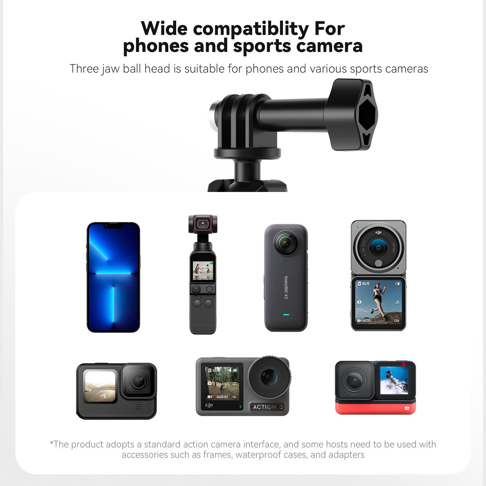 Wide compatibility For phones and sports camera

Three jaw ball head is suitable for phones and various sports cameras

*The product adopts a standard action camera interface, and some hosts need to be used with accessories such as frames, waterproof cases, and adapters